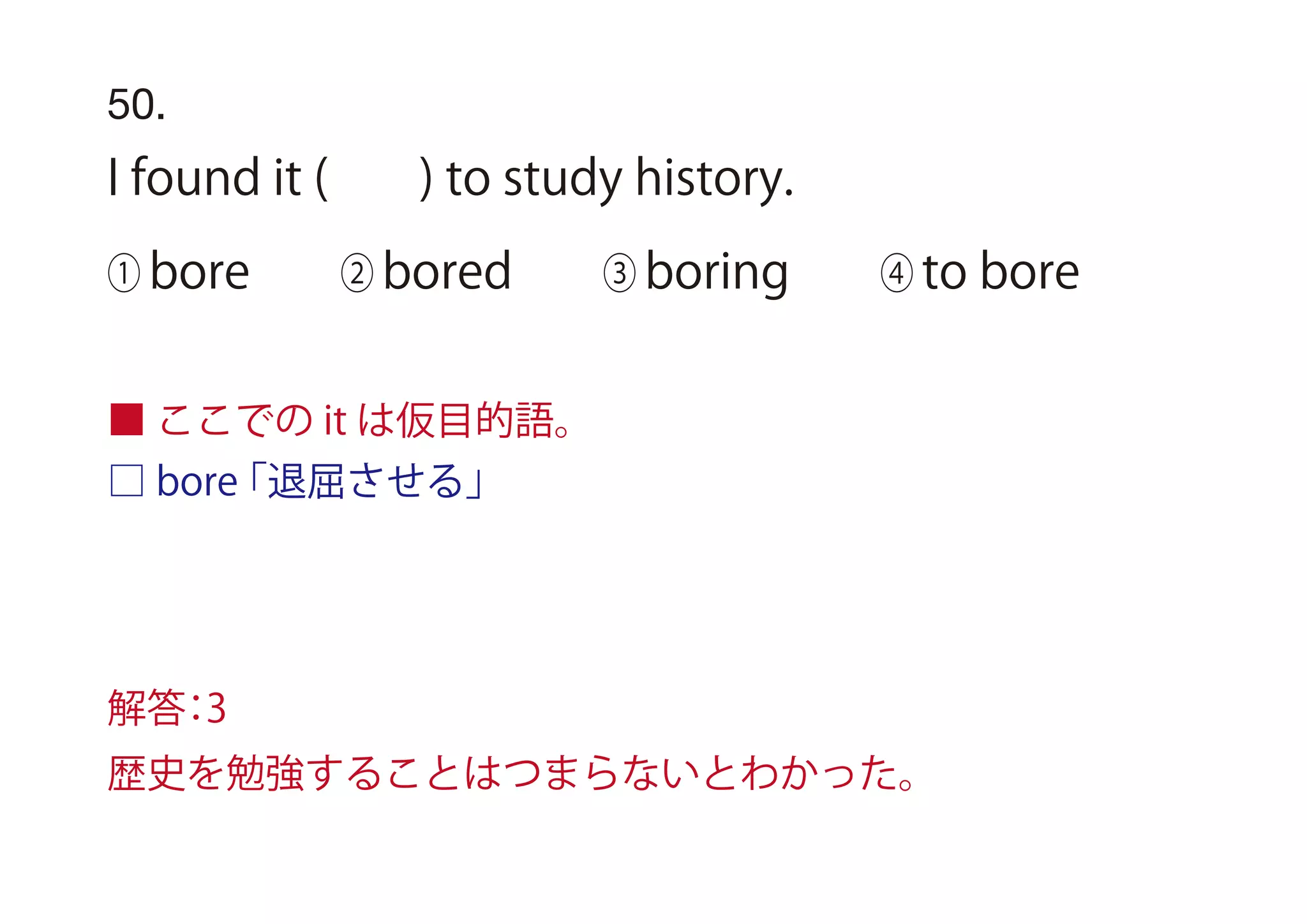 □ bore「退屈させる」
50.
I found it ( ) to study history.
① bore ② bored ③ boring ④ to bore
■ ここでの it は仮目的語。
解答：3
歴史を勉強することはつまらないとわかった。
 