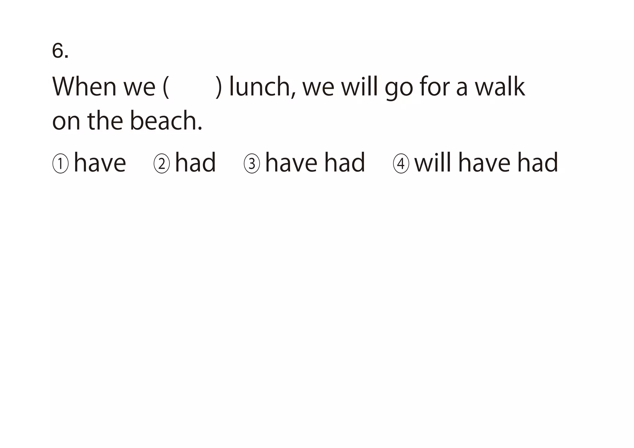 6.
When we ( ) lunch, we will go for a walk
on the beach.
① have ② had ③ have had ④ will have had
 