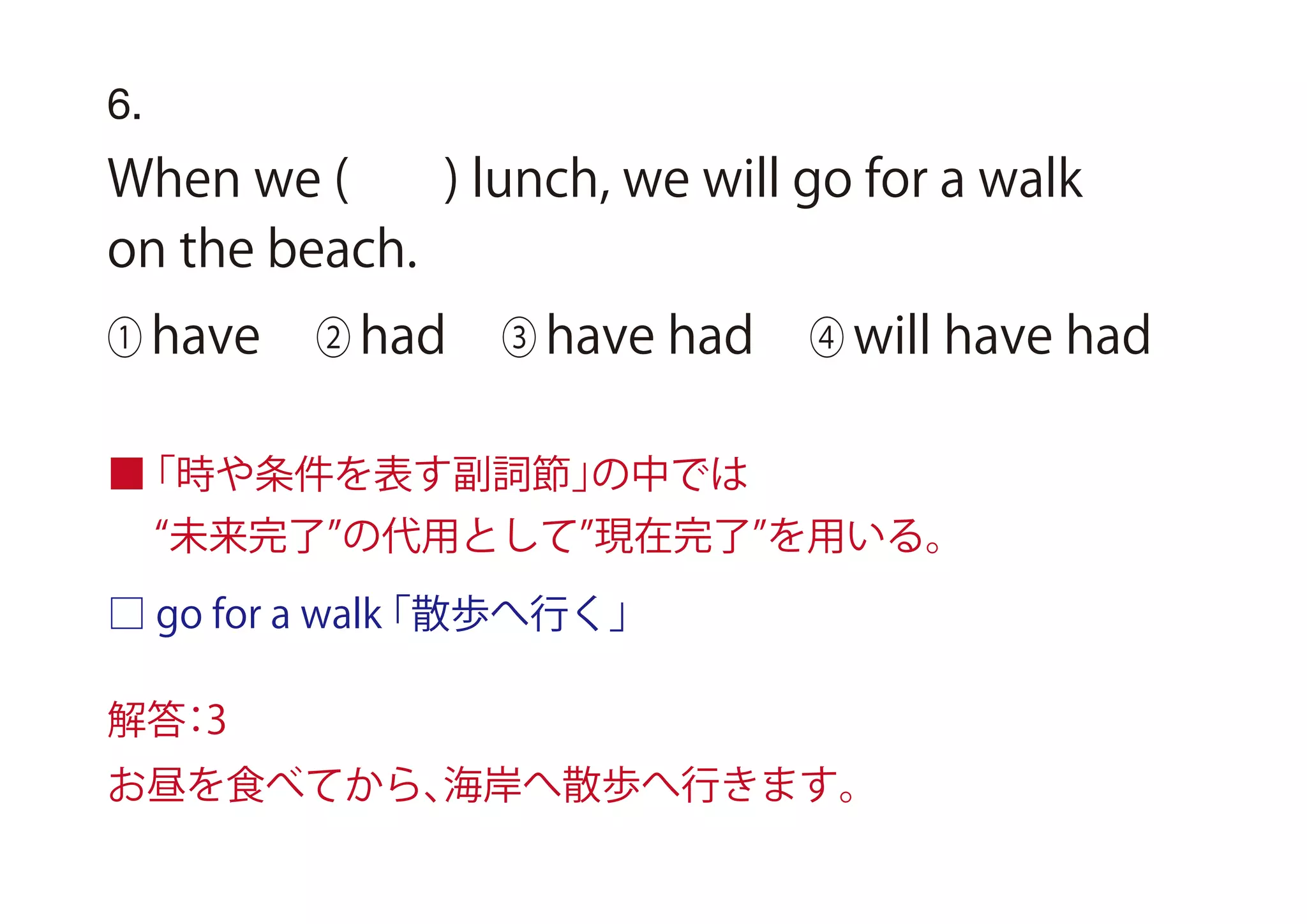 6.
When we ( ) lunch, we will go for a walk
on the beach.
① have ② had ③ have had ④ will have had
■「時や条件を表す副詞節」の中では
□ go for a walk「散歩へ行く」
未来完了 の代用として 現在完了 を用いる。
解答：3
お昼を食べてから、海岸へ散歩へ行きます。
 