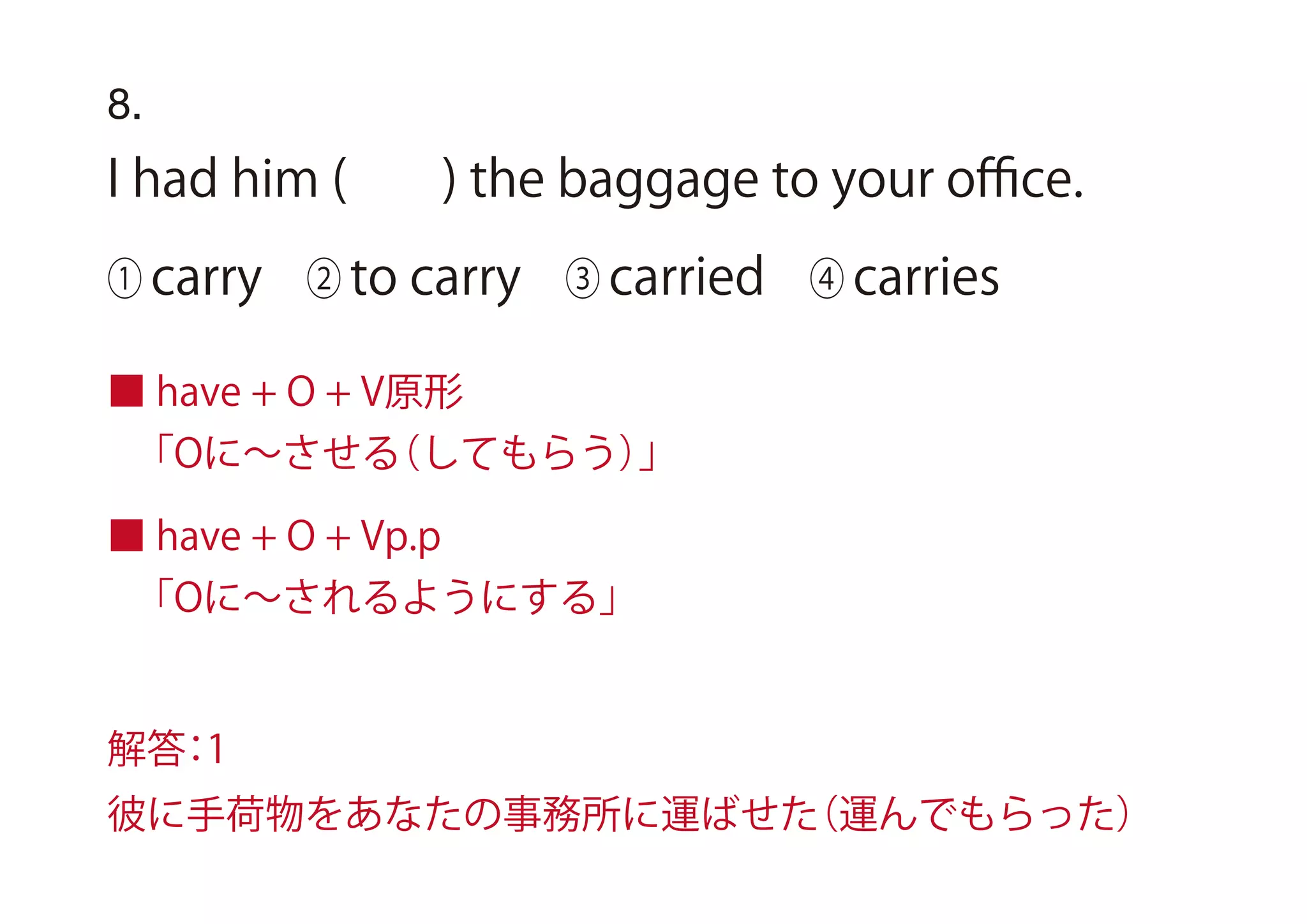 8.
I had him ( ) the baggage to your oﬃce.
① carry ② to carry ③ carried ④ carries
■ have + O + V原形
「Oに∼させる（してもらう）」
■ have + O + Vp.p
「Oに∼されるようにする」
解答：1
彼に手荷物をあなたの事務所に運ばせた（運んでもらった）
 