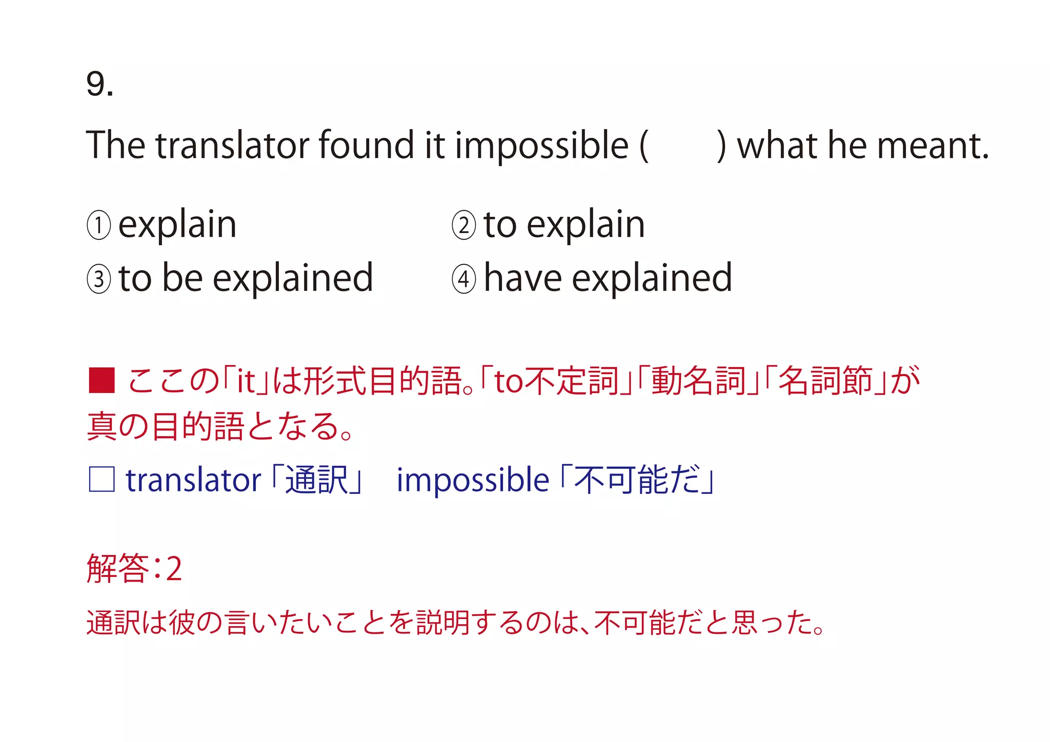 9.
The translator found it impossible ( ) what he meant.
① explain ② to explain
③ to be explained ④ have explained
■ ここの「it」は形式目的語。「to不定詞」「動名詞」「名詞節」が
真の目的語となる。
□ translator「通訳」 impossible「不可能だ」
解答：2
通訳は彼の言いたいことを説明するのは、不可能だと思った。
 