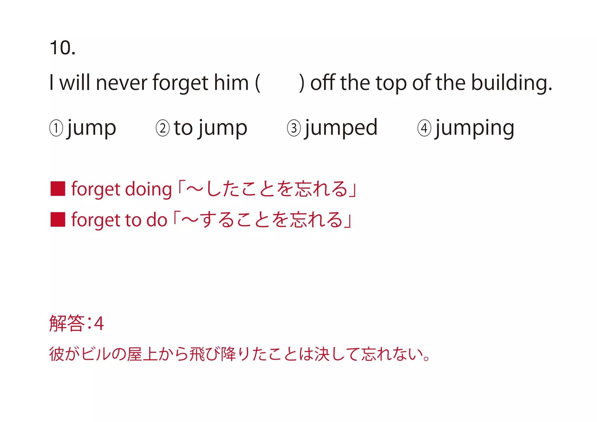 10.
I will never forget him ( ) oﬀ the top of the building.
① jump ② to jump ③ jumped ④ jumping
■ forget doing「∼したことを忘れる」
■ forget to do「∼することを忘れる」
解答：4
彼がビルの屋上から飛び降りたことは決して忘れない。
 