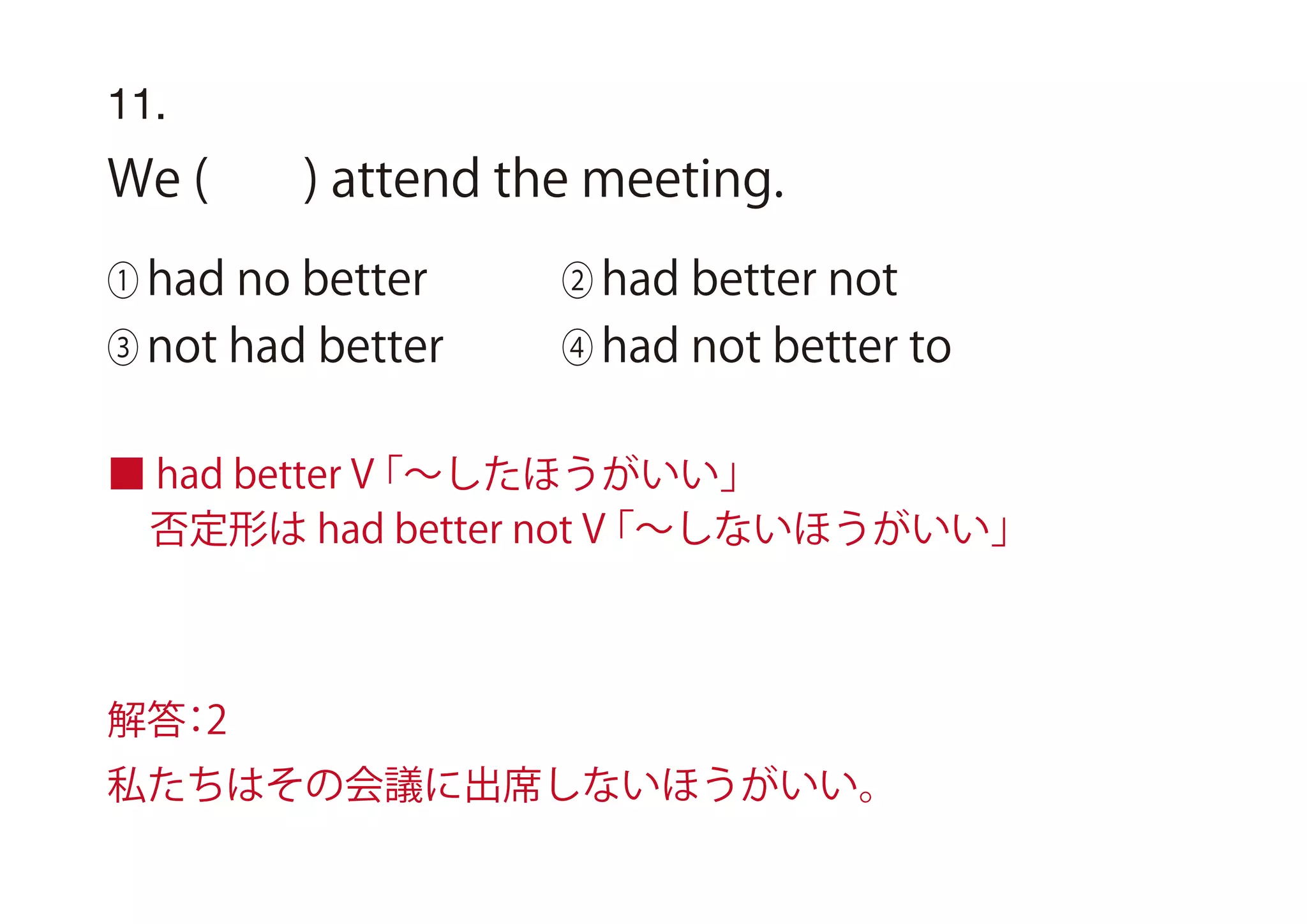 11.
We ( ) attend the meeting.
① had no better ② had better not
③ not had better ④ had not better to
■ had better V「∼したほうがいい」
否定形は had better not V「∼しないほうがいい」
解答：2
私たちはその会議に出席しないほうがいい。
 