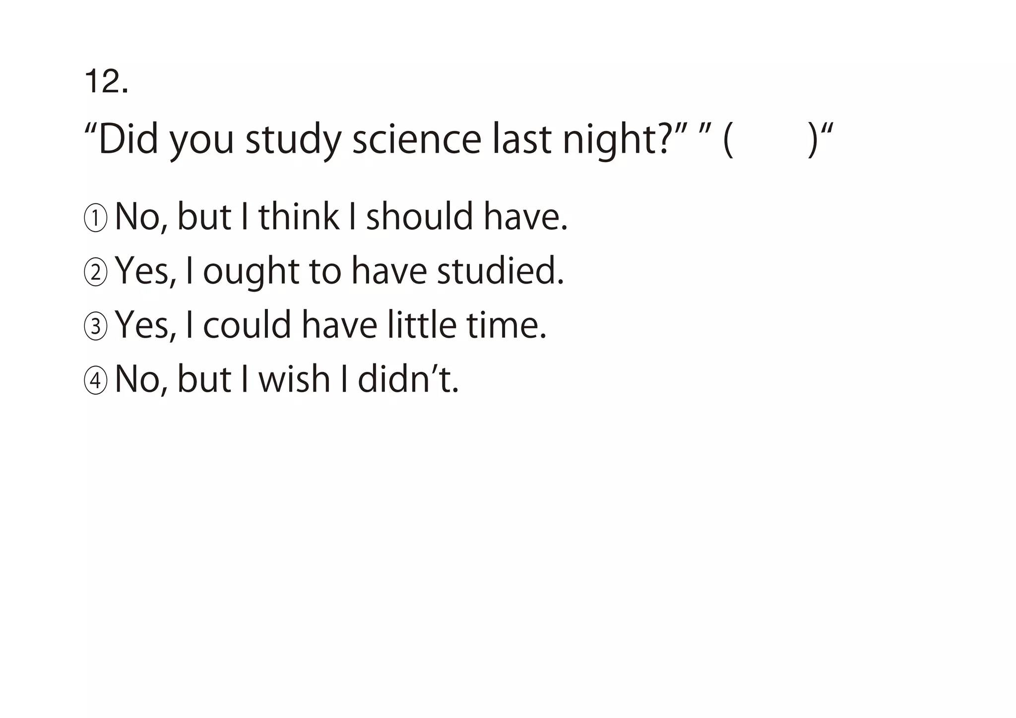 12.
Did you study science last night? ( )
① No, but I think I should have.
② Yes, I ought to have studied.
③ Yes, I could have little time.
④ No, but I wish I didn t.
 