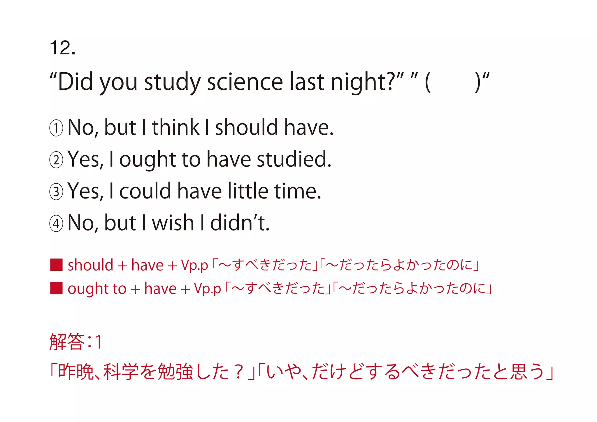 ■ should + have + Vp.p「∼すべきだった」「∼だったらよかったのに」
■ ought to + have + Vp.p「∼すべきだった」「∼だったらよかったのに」
12.
Did you study science last night? ( )
① No, but I think I should have.
② Yes, I ought to have studied.
③ Yes, I could have little time.
④ No, but I wish I didn t.
解答：1
「昨晩、科学を勉強した？」「いや、だけどするべきだったと思う」
 