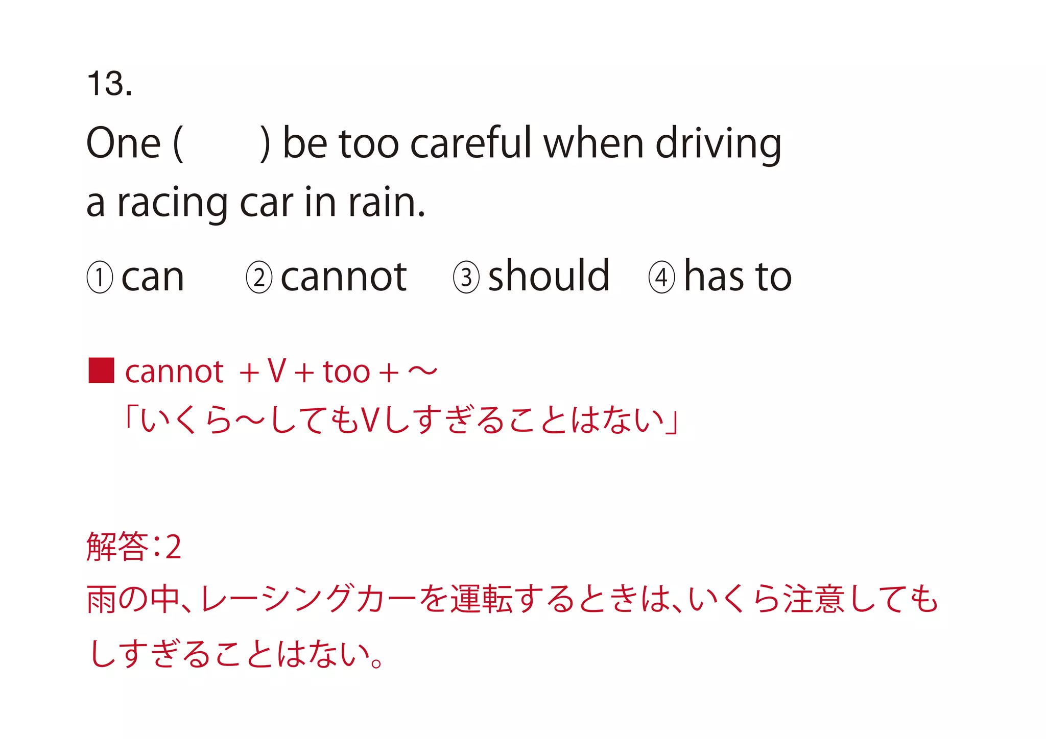 13.
One ( ) be too careful when driving
a racing car in rain.
① can ② cannot ③ should ④ has to
■ cannot + V + too + ∼
「いくら∼してもVしすぎることはない」
解答：2
雨の中、レーシングカーを運転するときは、いくら注意しても
しすぎることはない。
 