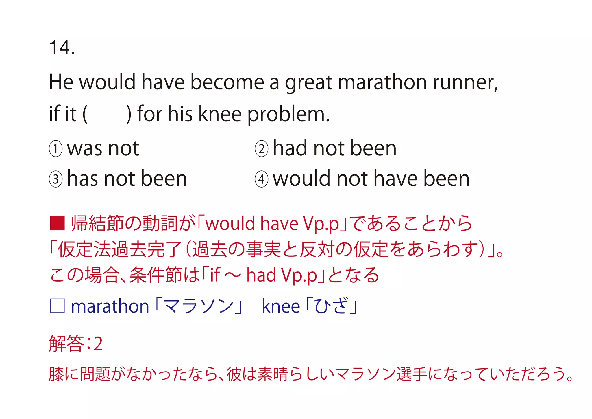 14.
He would have become a great marathon runner,
if it ( ) for his knee problem.
① was not ② had not been
③ has not been ④ would not have been
■ 帰結節の動詞が「would have Vp.p」であることから
「仮定法過去完了（過去の事実と反対の仮定をあらわす）」。
この場合、条件節は「if ∼ had Vp.p」となる
□ marathon「マラソン」 knee「ひざ」
解答：2
膝に問題がなかったなら、彼は素晴らしいマラソン選手になっていただろう。
 