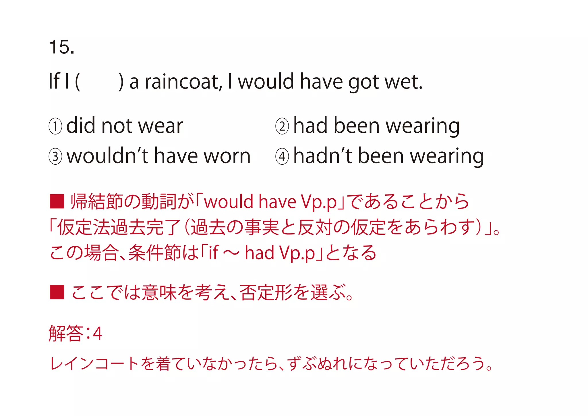 15.
If I ( ) a raincoat, I would have got wet.
① did not wear ② had been wearing
③ wouldn t have worn ④ hadn t been wearing
■ 帰結節の動詞が「would have Vp.p」であることから
「仮定法過去完了（過去の事実と反対の仮定をあらわす）」。
この場合、条件節は「if ∼ had Vp.p」となる
■ ここでは意味を考え、否定形を選ぶ。
解答：4
レインコートを着ていなかったら、ずぶぬれになっていただろう。
 
