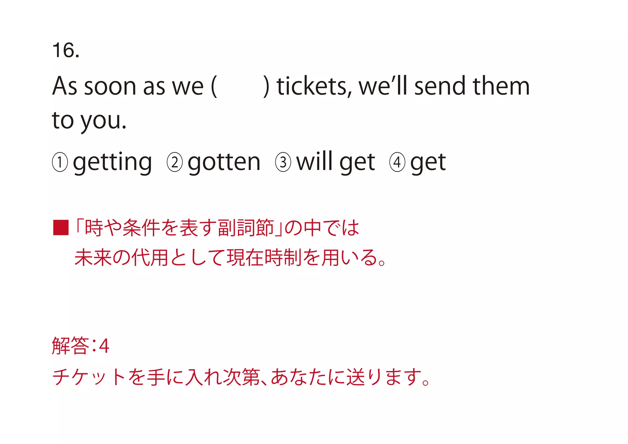 16.
As soon as we ( ) tickets, we ll send them
to you.
① getting ② gotten ③ will get ④ get
■「時や条件を表す副詞節」の中では
未来の代用として現在時制を用いる。
解答：4
チケットを手に入れ次第、あなたに送ります。
 