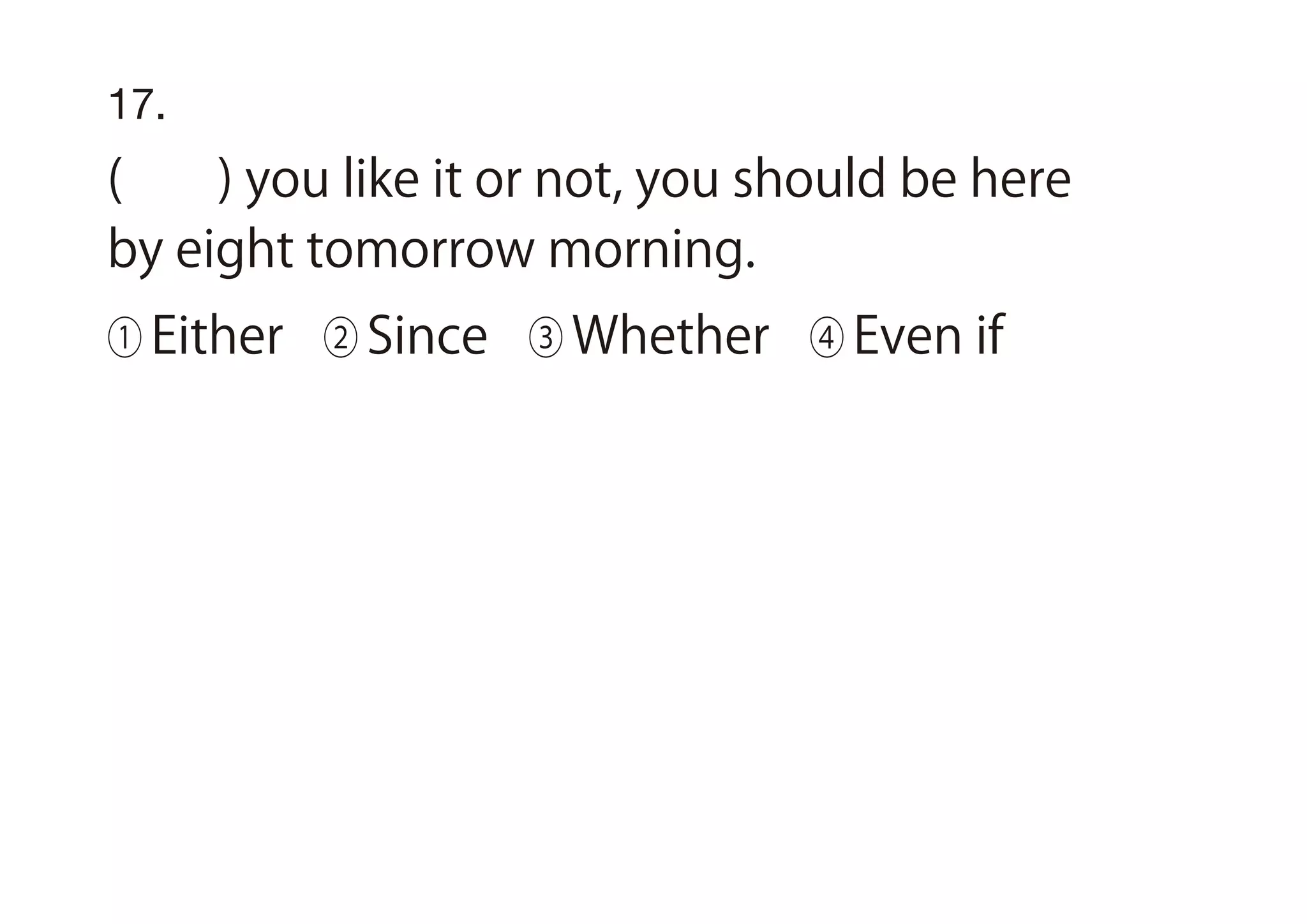 17.
( ) you like it or not, you should be here
by eight tomorrow morning.
① Either ② Since ③ Whether ④ Even if
 