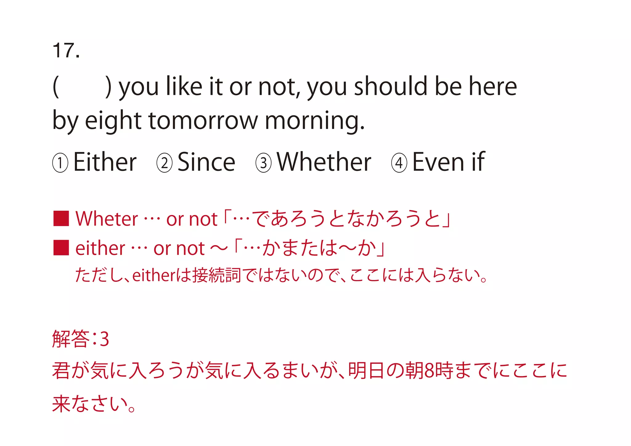 17.
( ) you like it or not, you should be here
by eight tomorrow morning.
① Either ② Since ③ Whether ④ Even if
■ Wheter … or not「…であろうとなかろうと」
■ either … or not ∼「…かまたは∼か」
ただし、eitherは接続詞ではないので、ここには入らない。
解答：3
君が気に入ろうが気に入るまいが、明日の朝8時までにここに
来なさい。
 