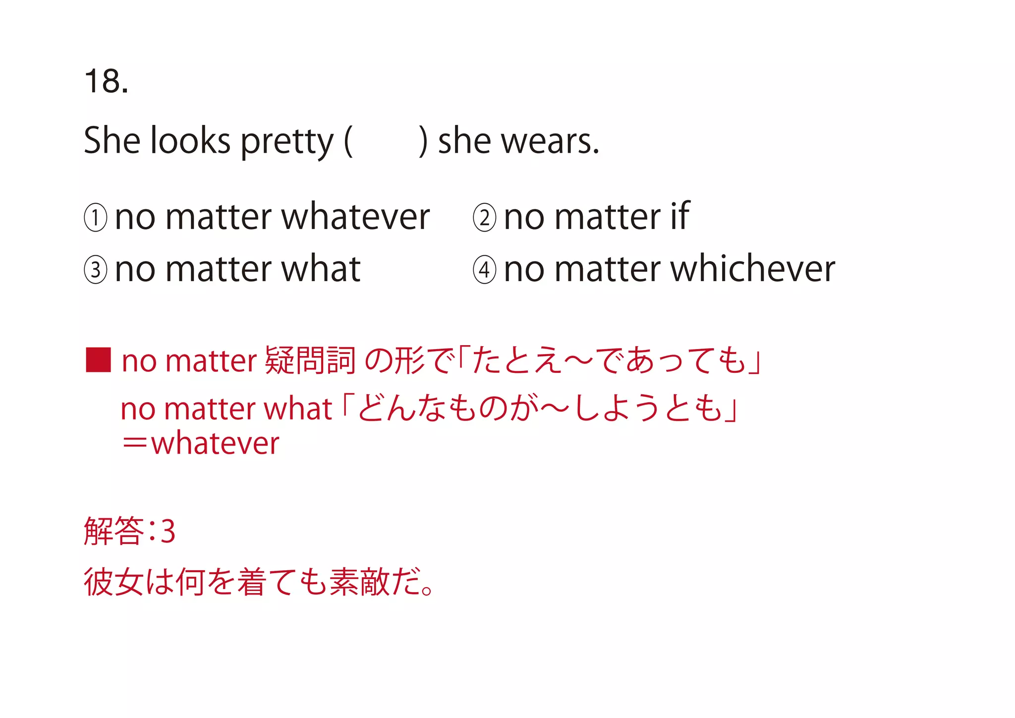 18.
She looks pretty ( ) she wears.
① no matter whatever ② no matter if
③ no matter what ④ no matter whichever
■ no matter 疑問詞 の形で「たとえ∼であっても」
no matter what「どんなものが∼しようとも」
＝whatever
解答：3
彼女は何を着ても素敵だ。
 