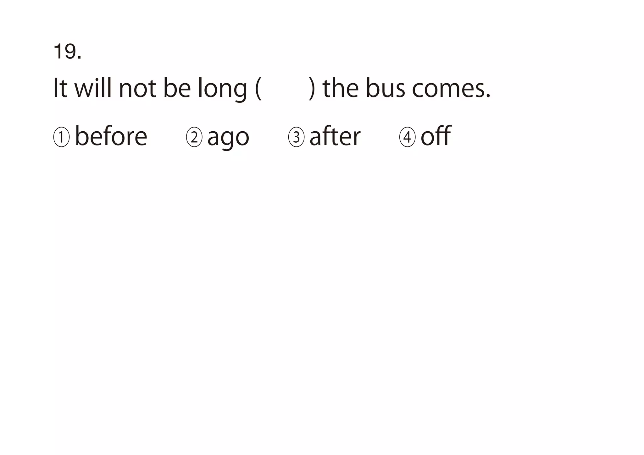 19.
It will not be long ( ) the bus comes.
① before ② ago ③ after ④ oﬀ
 