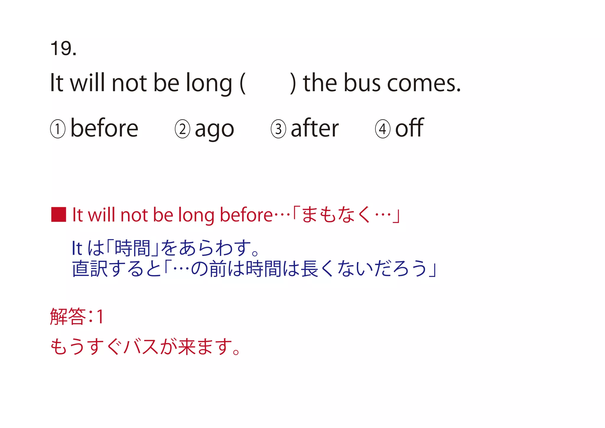 It は「時間」をあらわす。
直訳すると「…の前は時間は長くないだろう」
19.
It will not be long ( ) the bus comes.
① before ② ago ③ after ④ oﬀ
■ It will not be long before…「まもなく…」
解答：1
もうすぐバスが来ます。
 