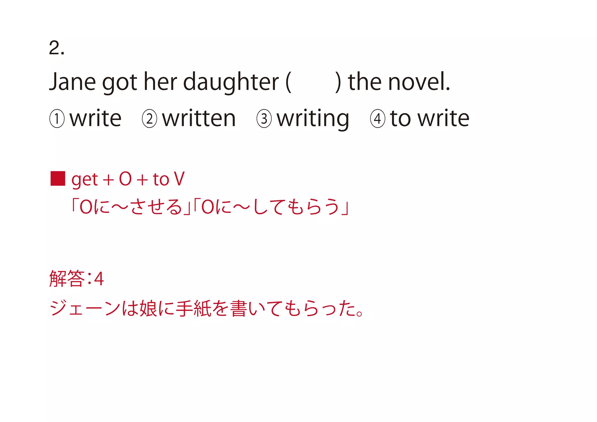 2.
Jane got her daughter ( ) the novel.
① write ② written ③ writing ④ to write
■ get + O + to V
「Oに∼させる」「Oに∼してもらう」
解答：4
ジェーンは娘に手紙を書いてもらった。
 