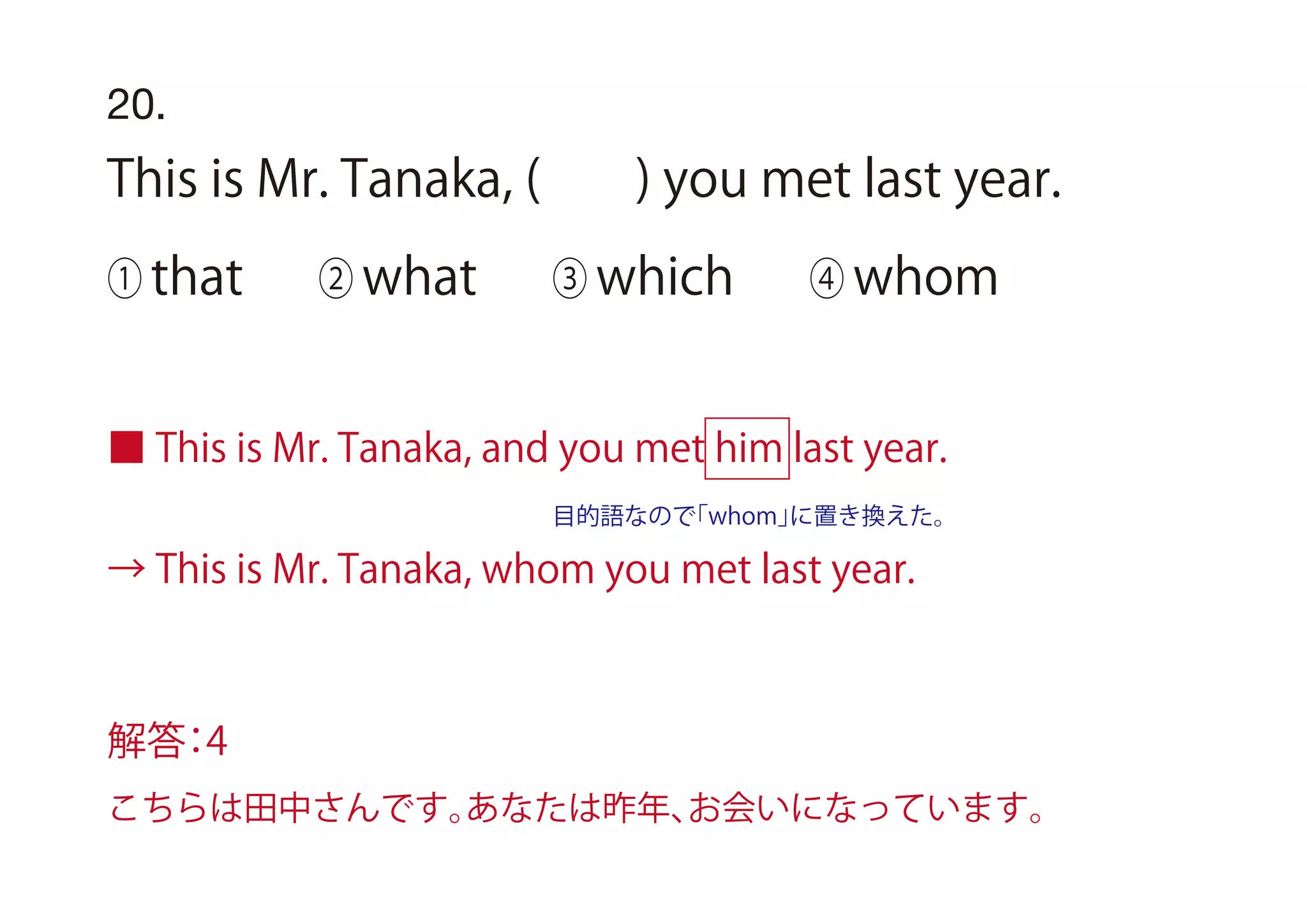 ■ This is Mr. Tanaka, and you met him last year.
→ This is Mr. Tanaka, whom you met last year.
目的語なので「whom」に置き換えた。
20.
This is Mr. Tanaka, ( ) you met last year.
① that ② what ③ which ④ whom
解答：4
こちらは田中さんです。あなたは昨年、お会いになっています。
 