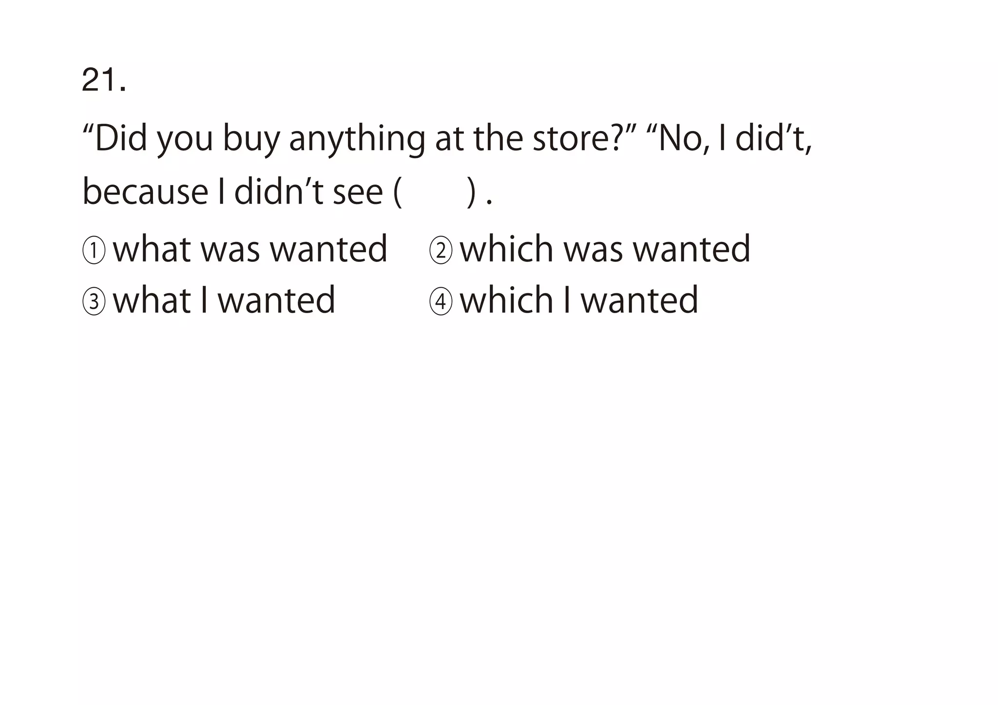21.
Did you buy anything at the store? No, I did t,
because I didn t see ( ) .
① what was wanted ② which was wanted
③ what I wanted ④ which I wanted
 