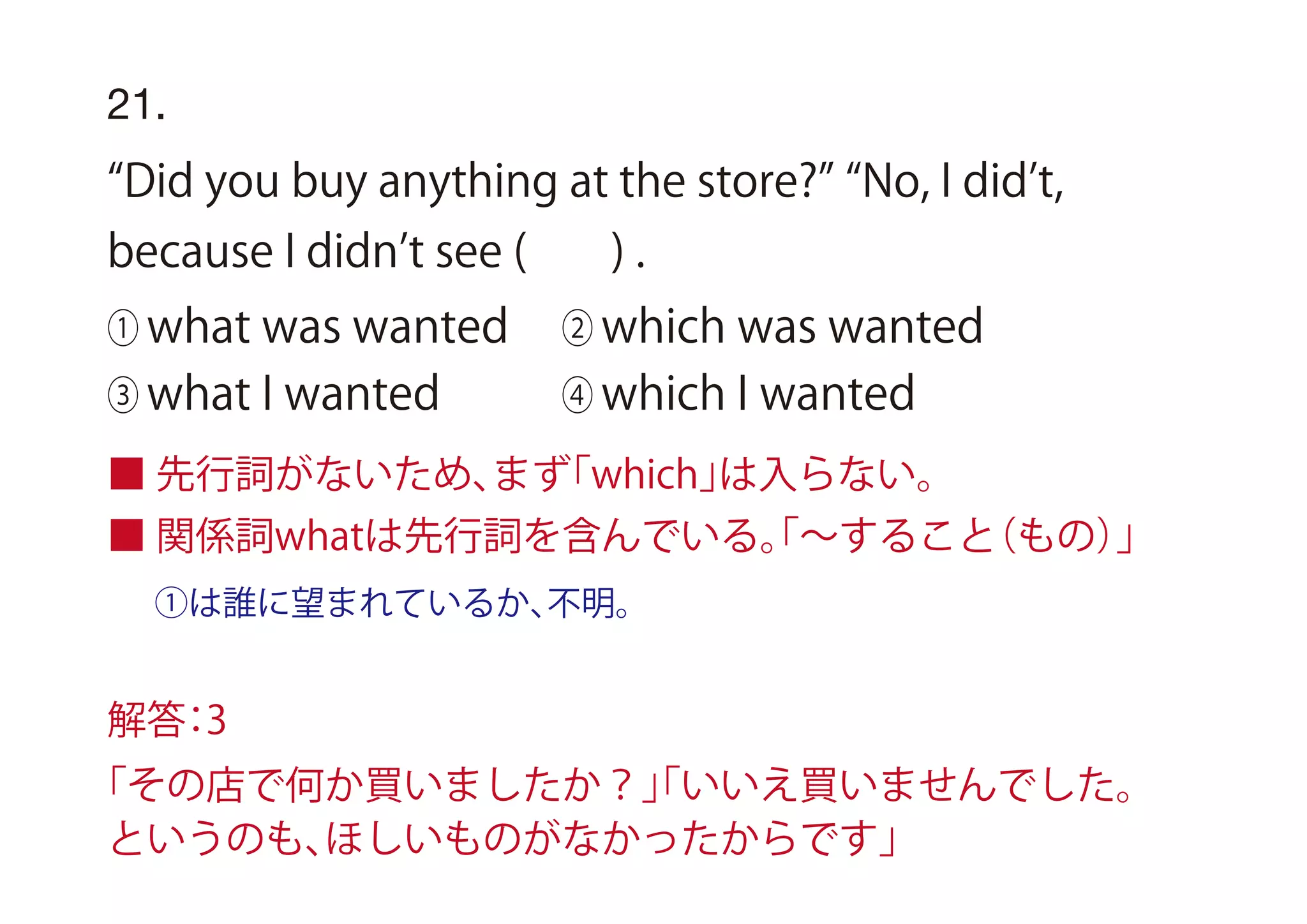 ①は誰に望まれているか、不明。
21.
Did you buy anything at the store? No, I did t,
because I didn t see ( ) .
① what was wanted ② which was wanted
③ what I wanted ④ which I wanted
■ 先行詞がないため、まず「which」は入らない。
■ 関係詞whatは先行詞を含んでいる。「∼すること（もの）」
解答：3
「その店で何か買いましたか？」「いいえ買いませんでした。
というのも、ほしいものがなかったからです」
 