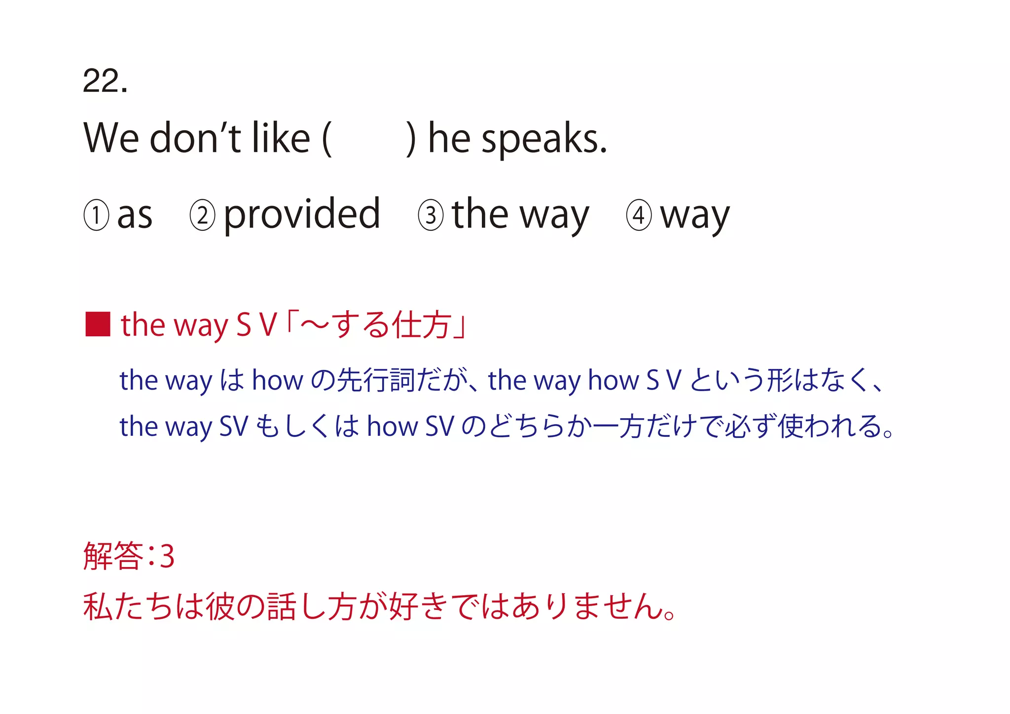 the way は how の先行詞だが、the way how S V という形はなく、
the way SV もしくは how SV のどちらか一方だけで必ず使われる。
■ the way S V「∼する仕方」
22.
We don t like ( ) he speaks.
① as ② provided ③ the way ④ way
解答：3
私たちは彼の話し方が好きではありません。
 