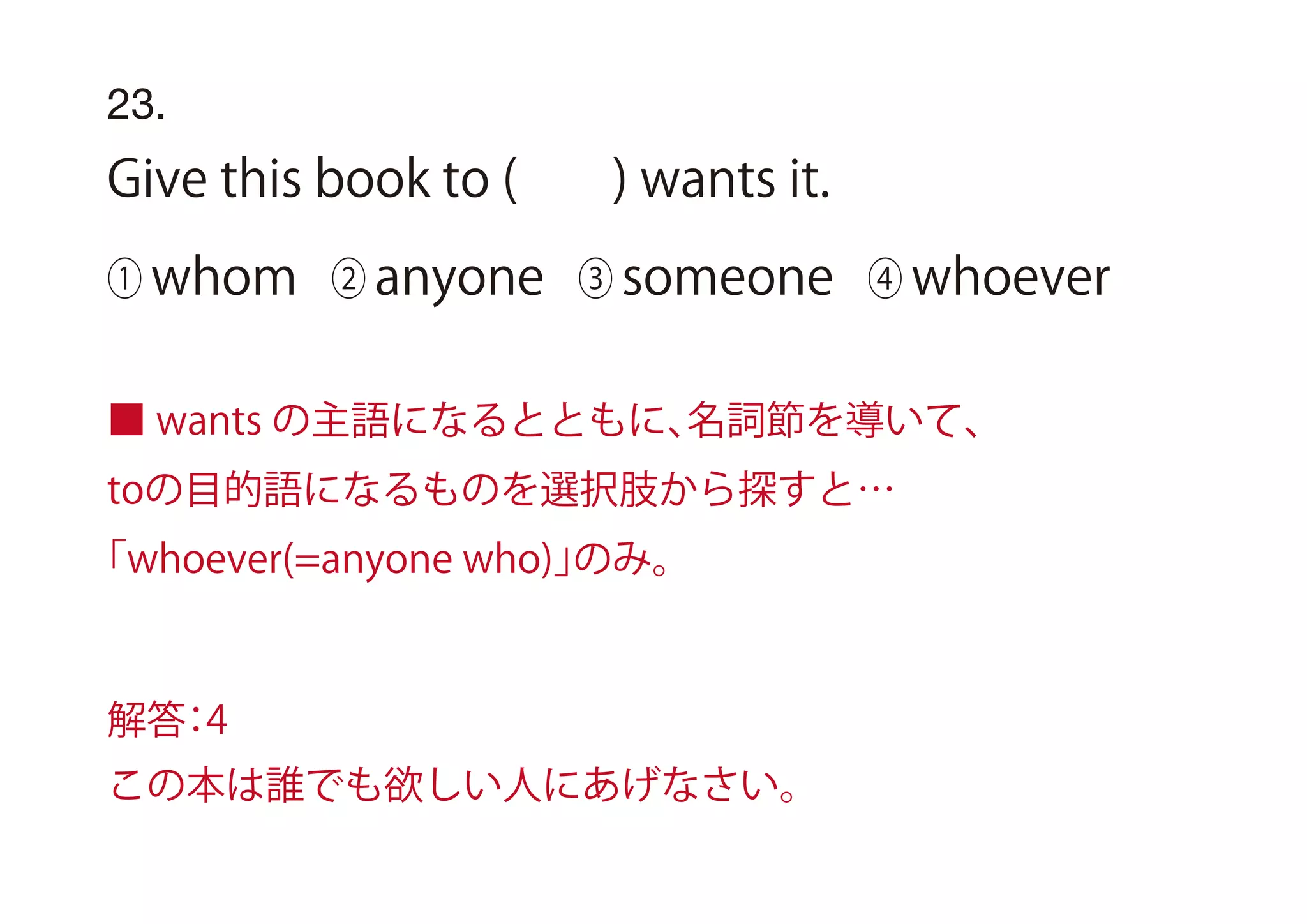 23.
Give this book to ( ) wants it.
① whom ② anyone ③ someone ④ whoever
■ wants の主語になるとともに、名詞節を導いて、
toの目的語になるものを選択肢から探すと…
「whoever(=anyone who)」のみ。
解答：4
この本は誰でも欲しい人にあげなさい。
 