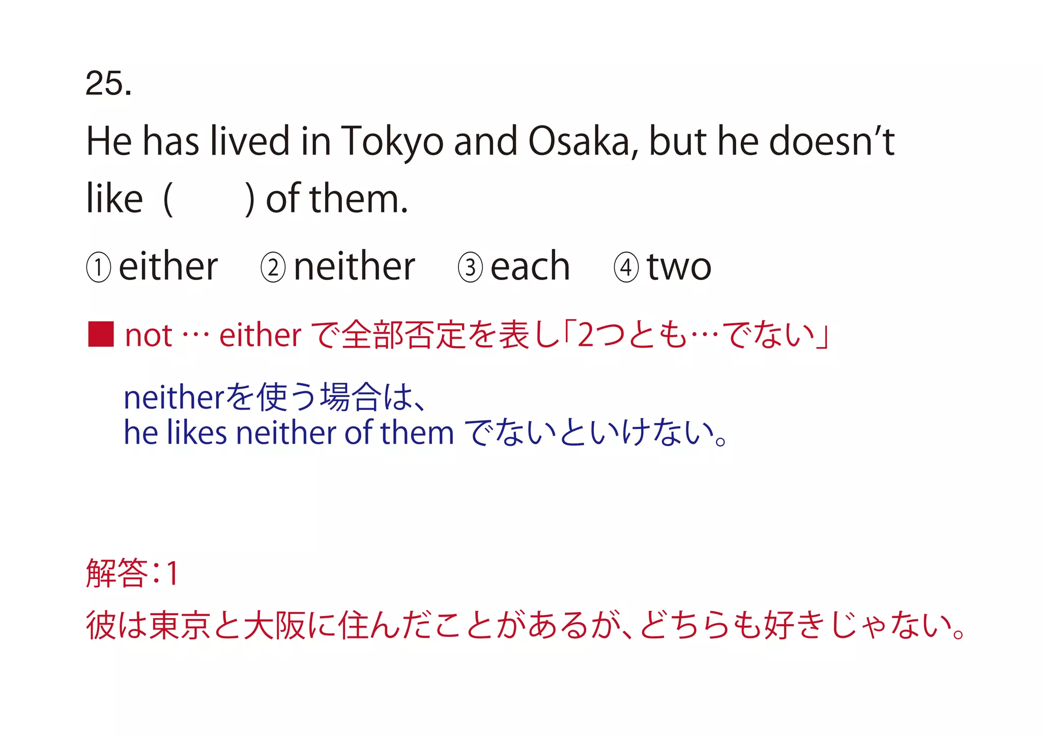 25.
He has lived in Tokyo and Osaka, but he doesn t
like ( ) of them.
① either ② neither ③ each ④ two
■ not … either で全部否定を表し「2つとも…でない」
解答：1
彼は東京と大阪に住んだことがあるが、どちらも好きじゃない。
neitherを使う場合は、
he likes neither of them でないといけない。
 