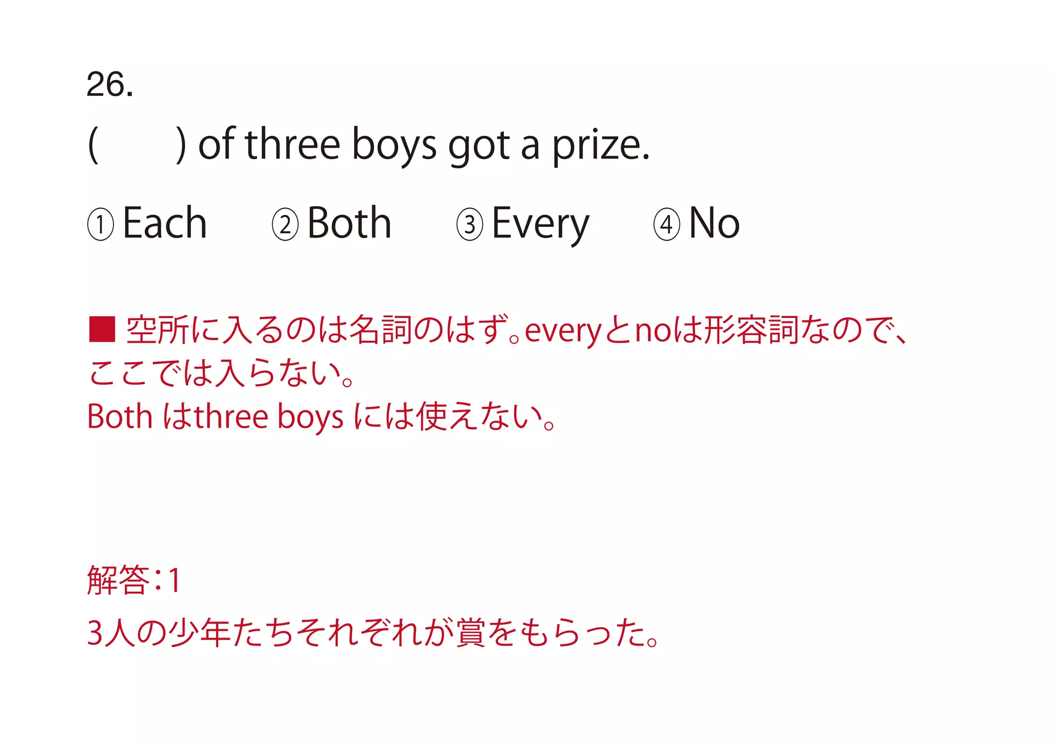 26.
( ) of three boys got a prize.
① Each ② Both ③ Every ④ No
■ 空所に入るのは名詞のはず。everyとnoは形容詞なので、
ここでは入らない。
Both はthree boys には使えない。
解答：1
3人の少年たちそれぞれが賞をもらった。
 