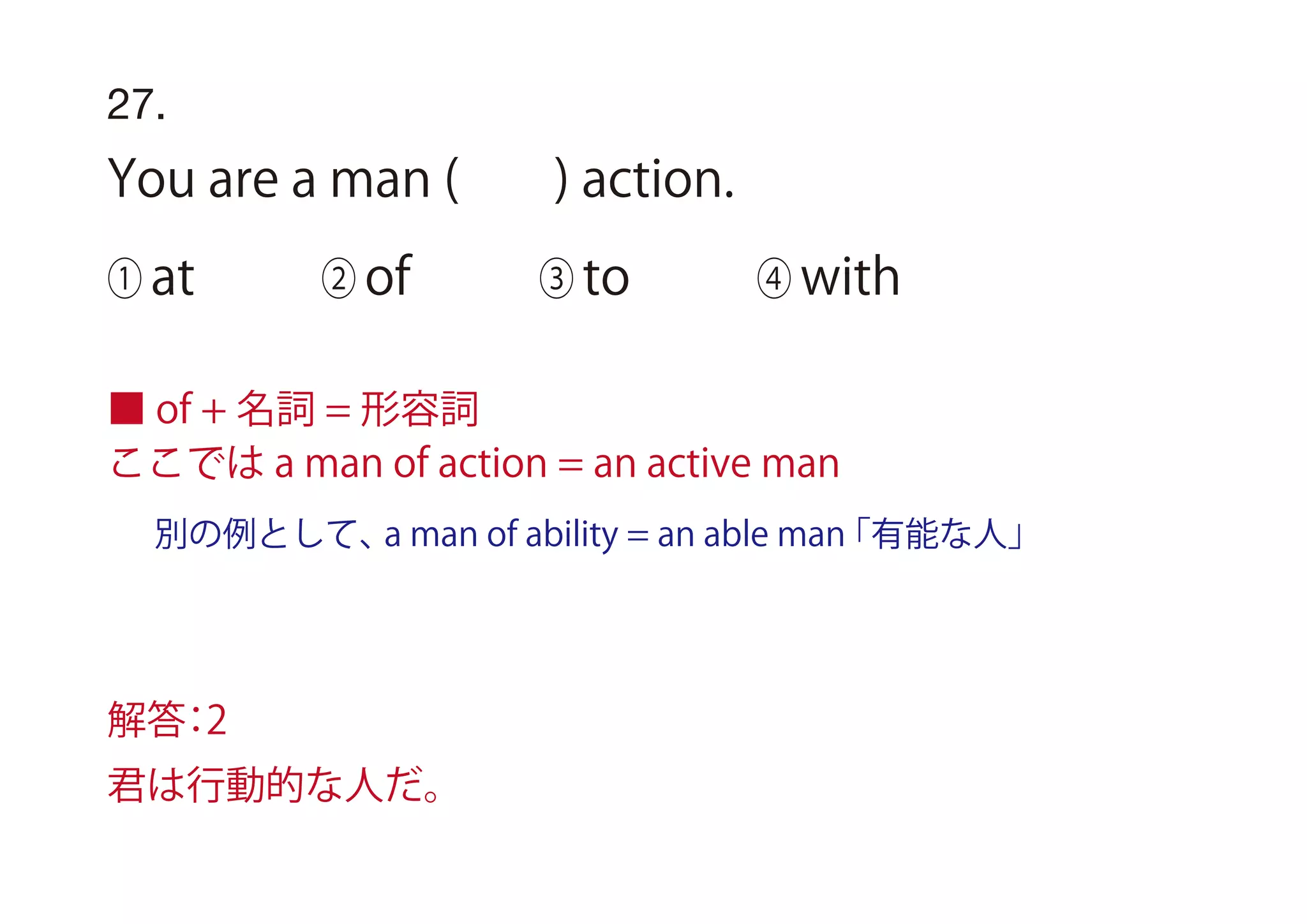 27.
You are a man ( ) action.
① at ② of ③ to ④ with
■ of + 名詞 = 形容詞
ここでは a man of action = an active man
解答：2
君は行動的な人だ。
別の例として、a man of ability = an able man「有能な人」
 