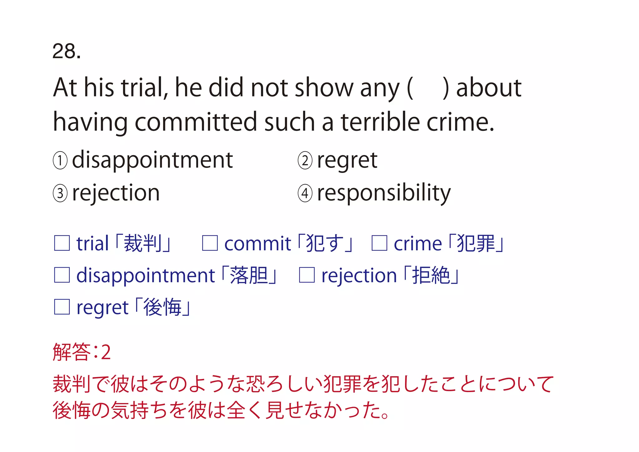 28.
At his trial, he did not show any ( ) about
having committed such a terrible crime.
① disappointment ② regret
③ rejection ④ responsibility
□ trial「裁判」
□ disappointment「落胆」
□ regret「後悔」
□ rejection「拒絶」
□ commit「犯す」 □ crime「犯罪」
解答：2
裁判で彼はそのような恐ろしい犯罪を犯したことについて
後悔の気持ちを彼は全く見せなかった。
 