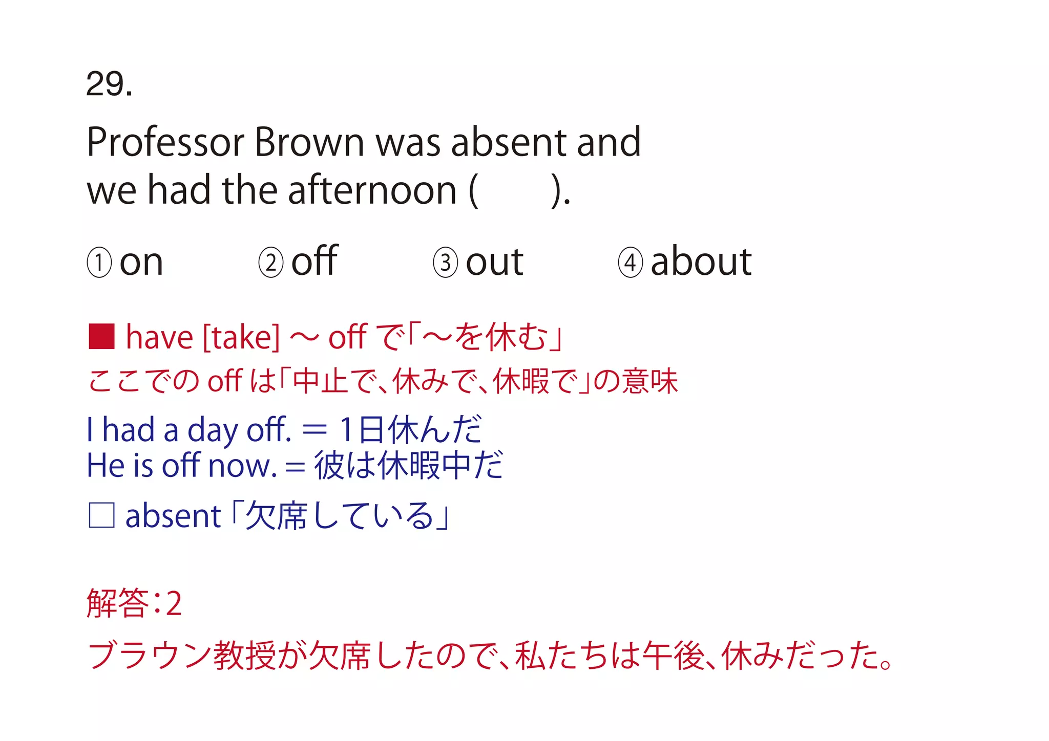 I had a day oﬀ. ＝ 1日休んだ
He is oﬀ now. = 彼は休暇中だ
□ absent「欠席している」
29.
Professor Brown was absent and
we had the afternoon ( ).
① on ② oﬀ ③ out ④ about
■ have [take] ∼ oﬀ で「∼を休む」
ここでの oﬀ は「中止で、休みで、休暇で」の意味
解答：2
ブラウン教授が欠席したので、私たちは午後、休みだった。
 