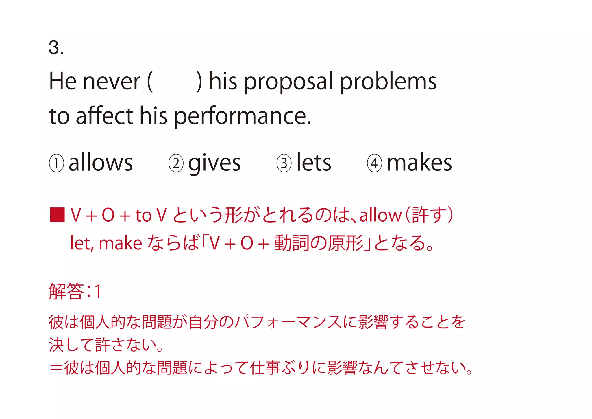 3.
He never ( ) his proposal problems
to aﬀect his performance.
① allows ② gives ③ lets ④ makes
■ V + O + to V という形がとれるのは、allow（許す）
let, make ならば「V + O + 動詞の原形」となる。
解答：1
彼は個人的な問題が自分のパフォーマンスに影響することを
決して許さない。
＝彼は個人的な問題によって仕事ぶりに影響なんてさせない。
 
