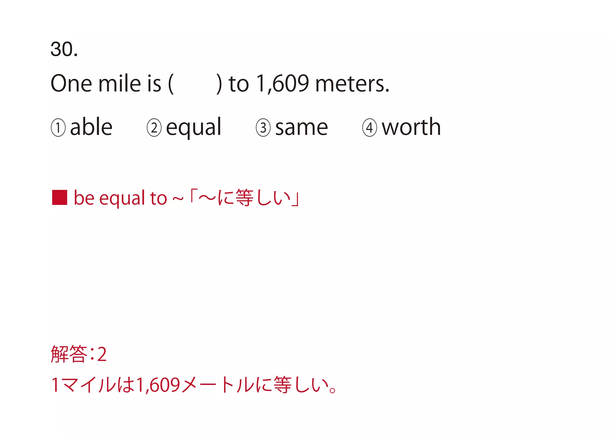 30.
One mile is ( ) to 1,609 meters.
① able ② equal ③ same ④ worth
■ be equal to 「∼に等しい」
解答：2
1マイルは1,609メートルに等しい。
 