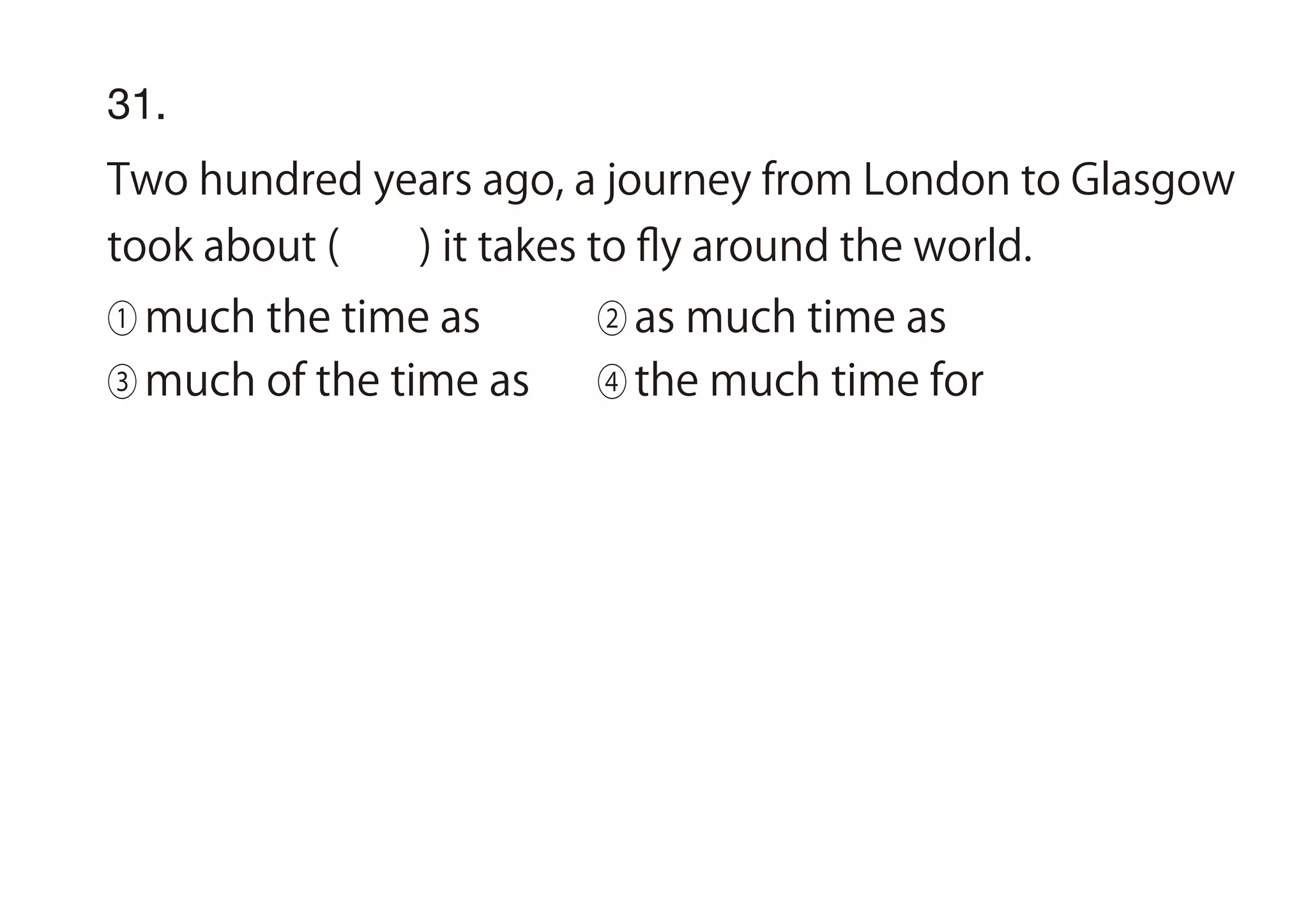 31.
Two hundred years ago, a journey from London to Glasgow
took about ( ) it takes to ﬂy around the world.
① much the time as ② as much time as
③ much of the time as ④ the much time for
 