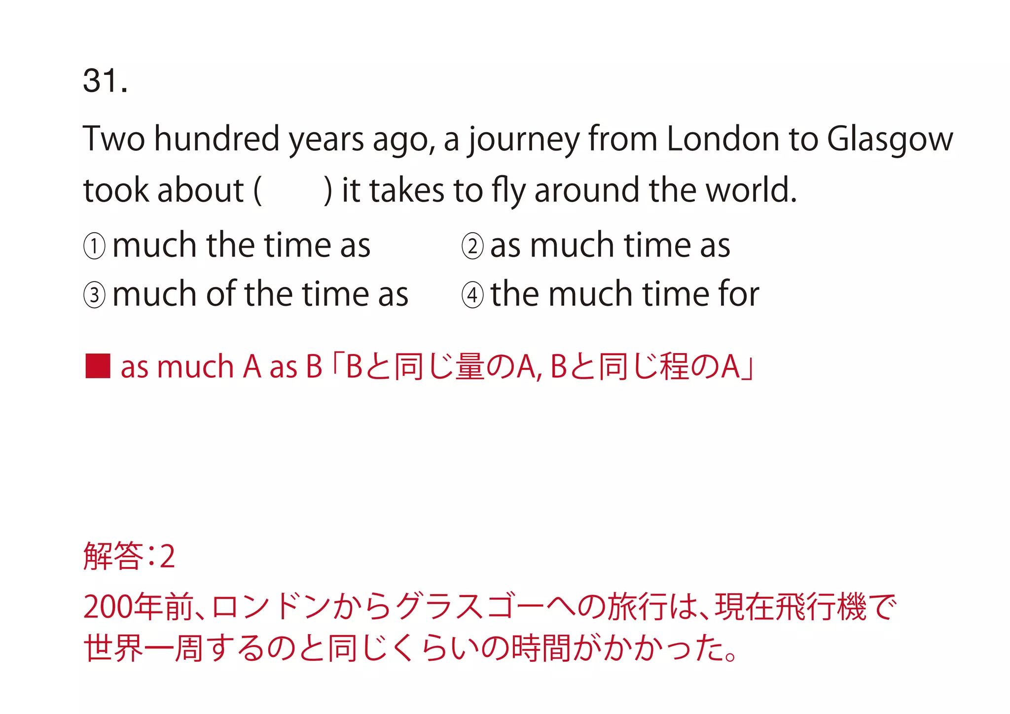 ■ as much A as B「Bと同じ量のA, Bと同じ程のA」
31.
Two hundred years ago, a journey from London to Glasgow
took about ( ) it takes to ﬂy around the world.
① much the time as ② as much time as
③ much of the time as ④ the much time for
解答：2
200年前、ロンドンからグラスゴーへの旅行は、現在飛行機で
世界一周するのと同じくらいの時間がかかった。
 