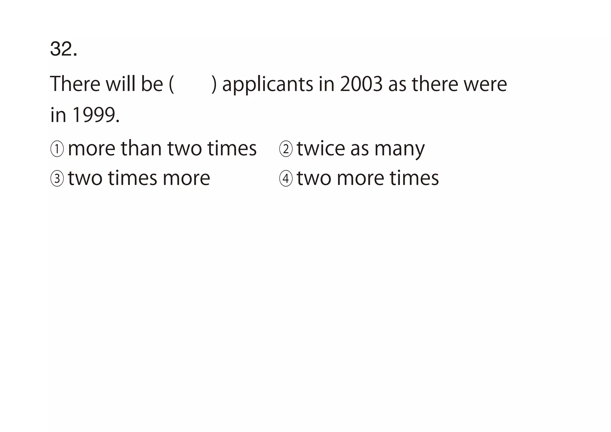 32.
There will be ( ) applicants in 2003 as there were
in 1999.
① more than two times ② twice as many
③ two times more ④ two more times
 