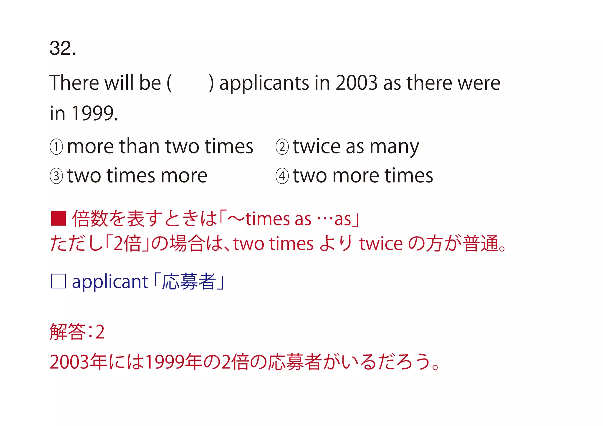 □ applicant「応募者」
32.
There will be ( ) applicants in 2003 as there were
in 1999.
① more than two times ② twice as many
③ two times more ④ two more times
■ 倍数を表すときは「∼times as …as」
ただし「2倍」の場合は、two times より twice の方が普通。
解答：2
2003年には1999年の2倍の応募者がいるだろう。
 