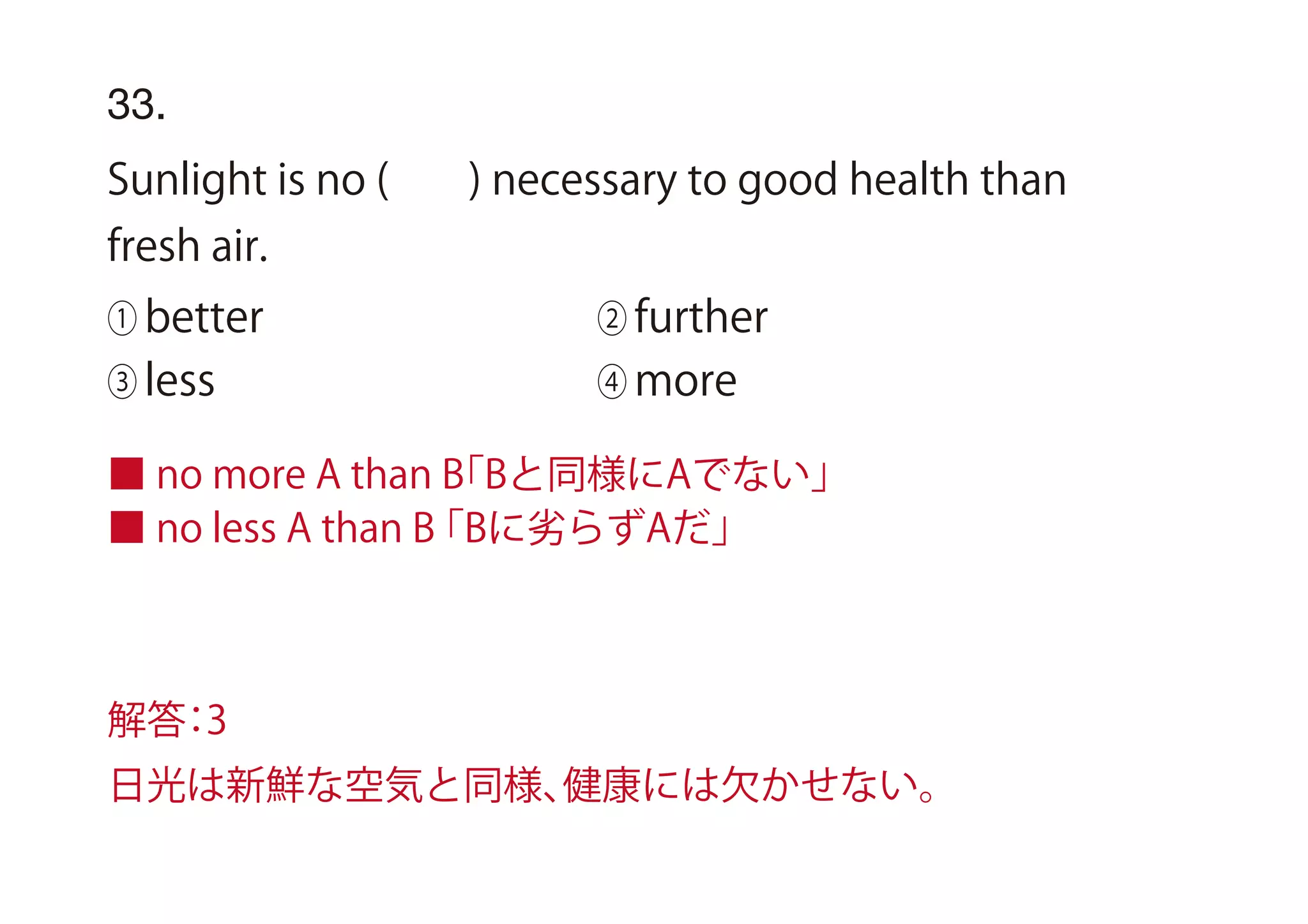 33.
Sunlight is no ( ) necessary to good health than
fresh air.
① better ② further
③ less ④ more
■ no more A than B「Bと同様にAでない」
■ no less A than B「Bに劣らずAだ」
解答：3
日光は新鮮な空気と同様、健康には欠かせない。
 
