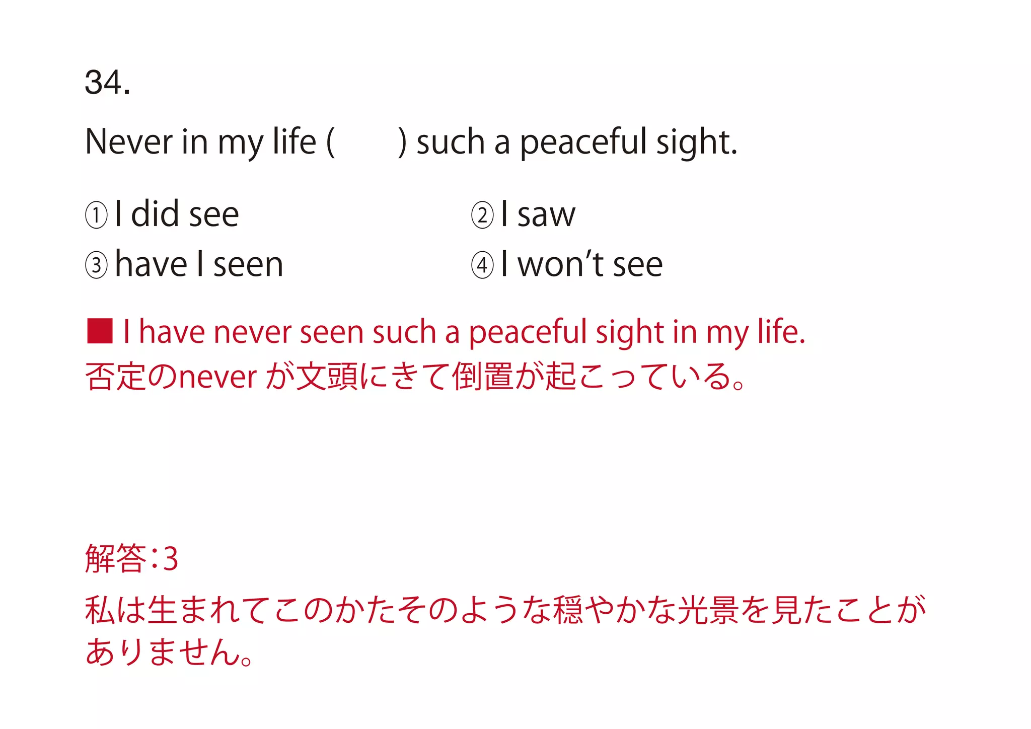 ■ I have never seen such a peaceful sight in my life.
否定のnever が文頭にきて倒置が起こっている。
34.
Never in my life ( ) such a peaceful sight.
① I did see ② I saw
③ have I seen ④ I won t see
解答：3
私は生まれてこのかたそのような穏やかな光景を見たことが
ありません。
 