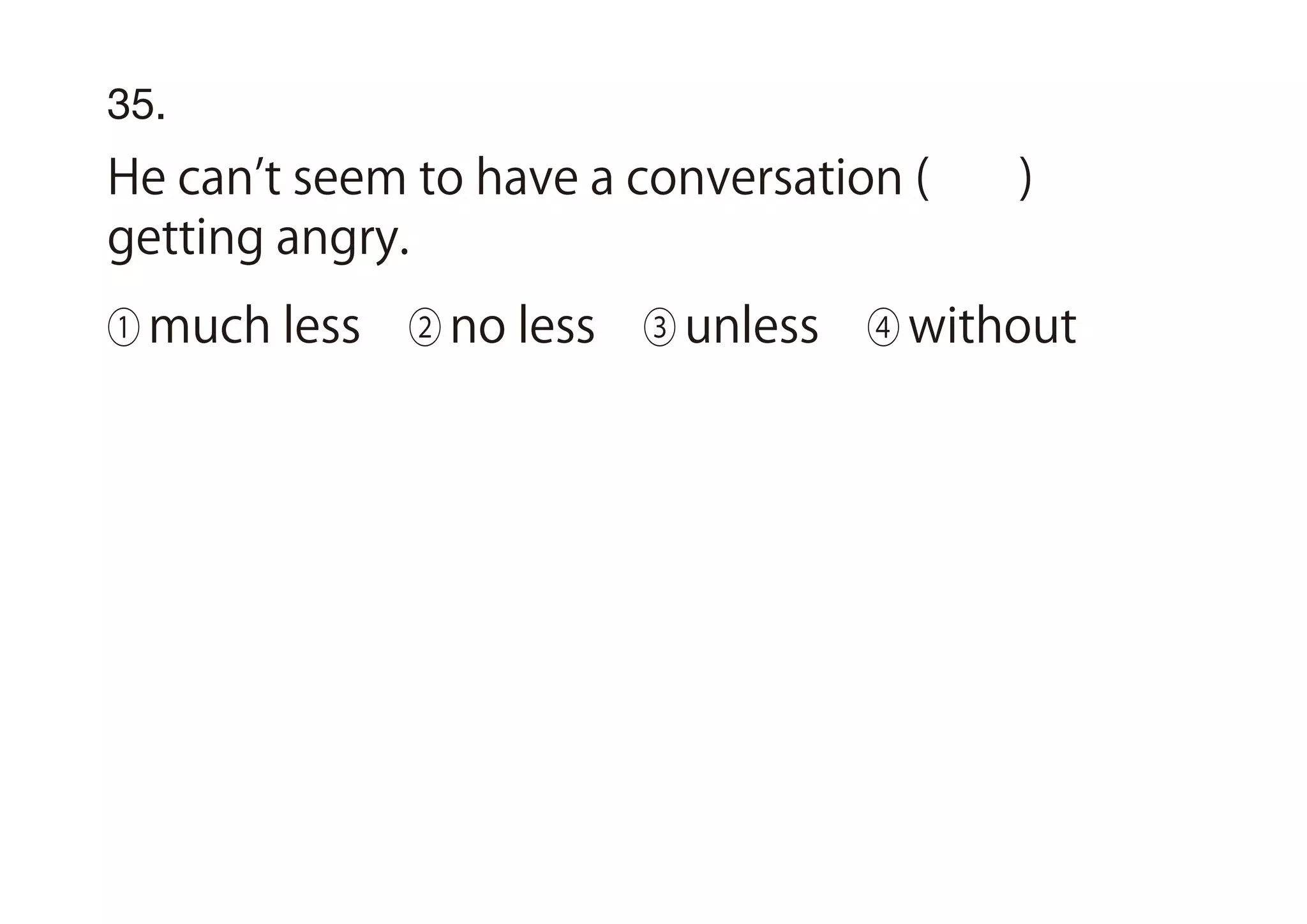 35.
He can t seem to have a conversation ( )
getting angry.
① much less ② no less ③ unless ④ without
 