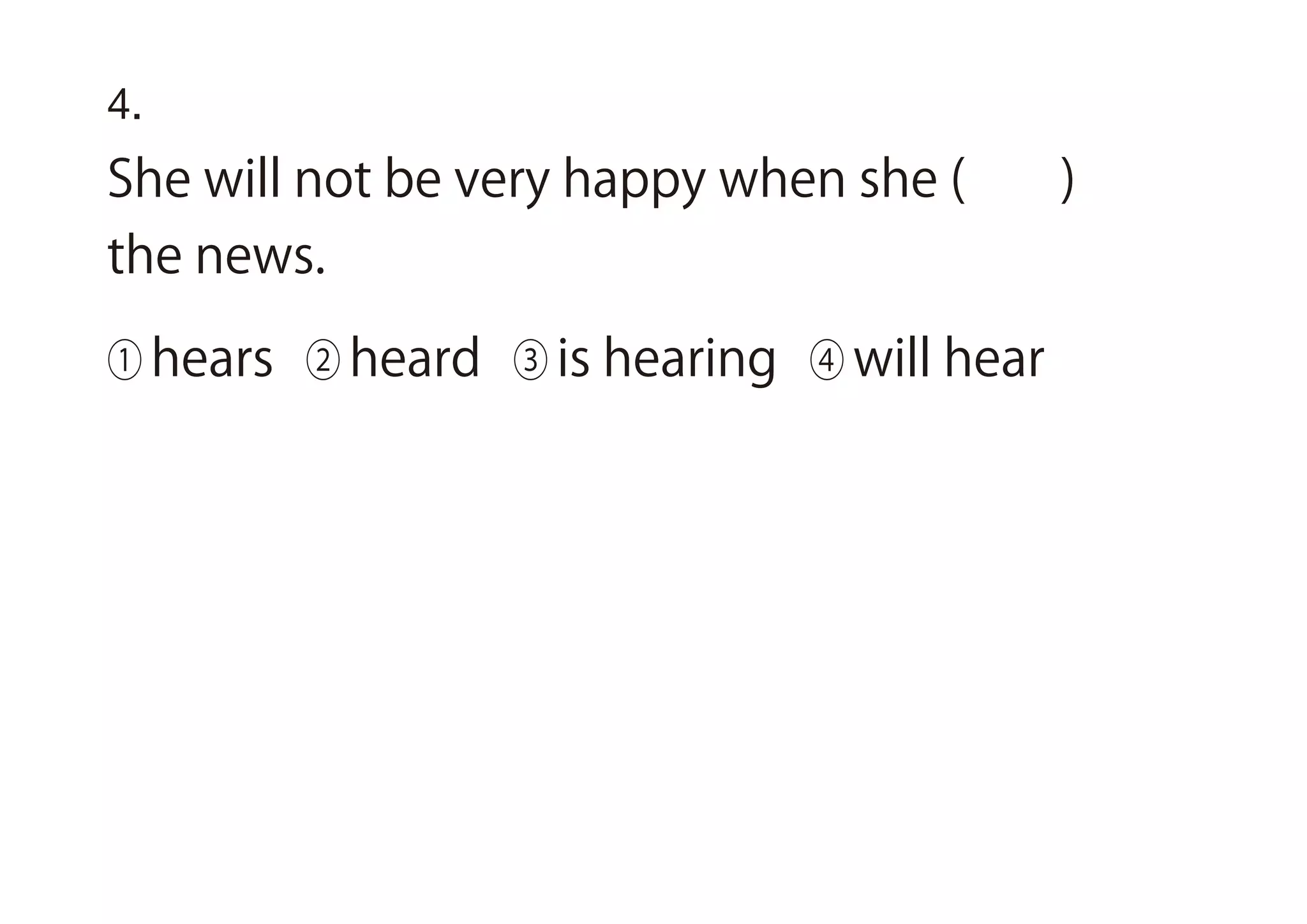 4.
She will not be very happy when she ( )
the news.
① hears ② heard ③ is hearing ④ will hear
 