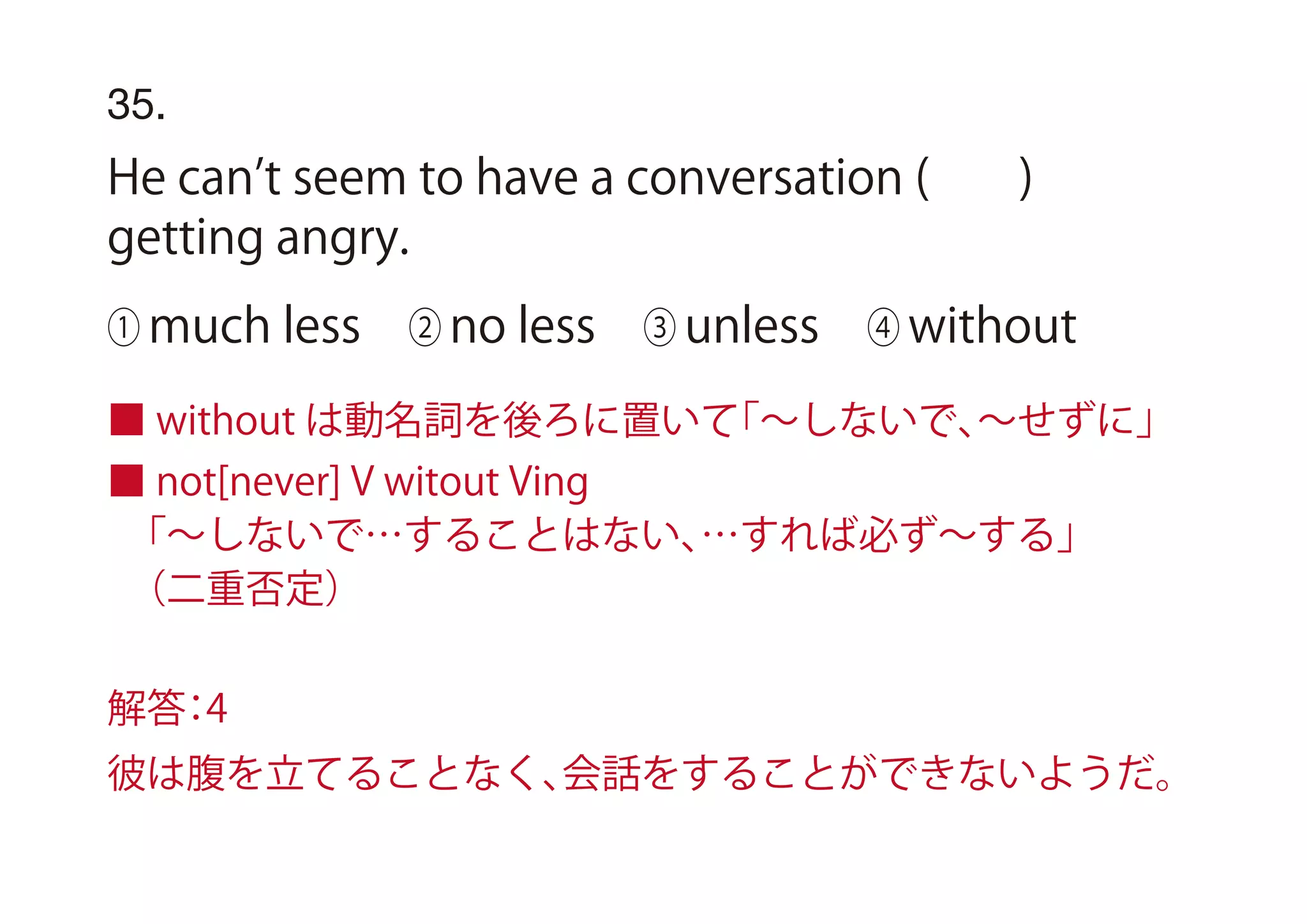 ■ without は動名詞を後ろに置いて「∼しないで、∼せずに」
■ not[never] V witout Ving
 「∼しないで…することはない、…すれば必ず∼する」
 （二重否定）
35.
He can t seem to have a conversation ( )
getting angry.
① much less ② no less ③ unless ④ without
解答：4
彼は腹を立てることなく、会話をすることができないようだ。
 