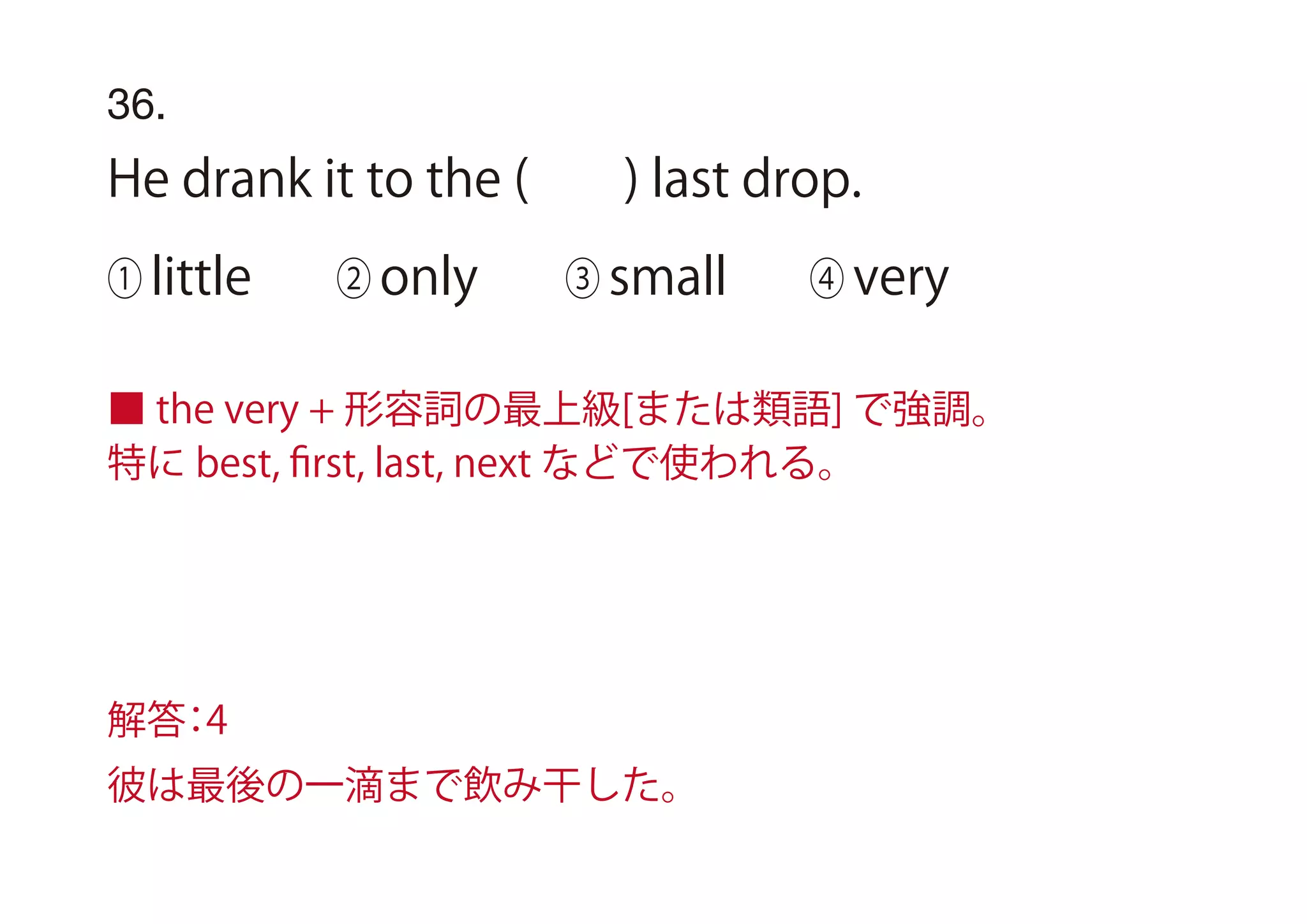36.
He drank it to the ( ) last drop.
① little ② only ③ small ④ very
■ the very + 形容詞の最上級[または類語] で強調。
特に best, ﬁrst, last, next などで使われる。
解答：4
彼は最後の一滴まで飲み干した。
 