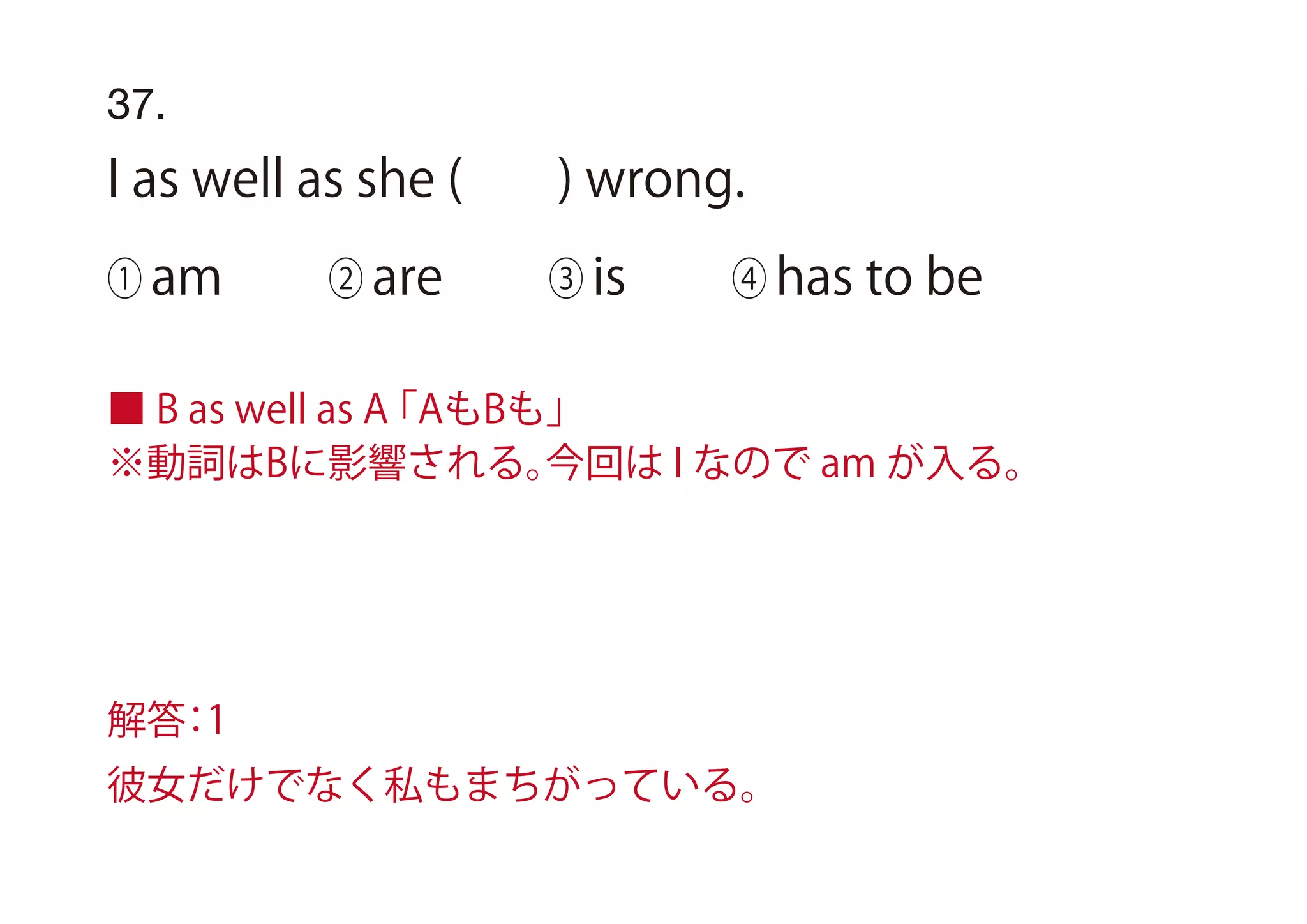 37.
I as well as she ( ) wrong.
① am ② are ③ is ④ has to be
■ B as well as A「AもBも」 
※動詞はBに影響される。今回は I なので am が入る。
解答：1
彼女だけでなく私もまちがっている。
 