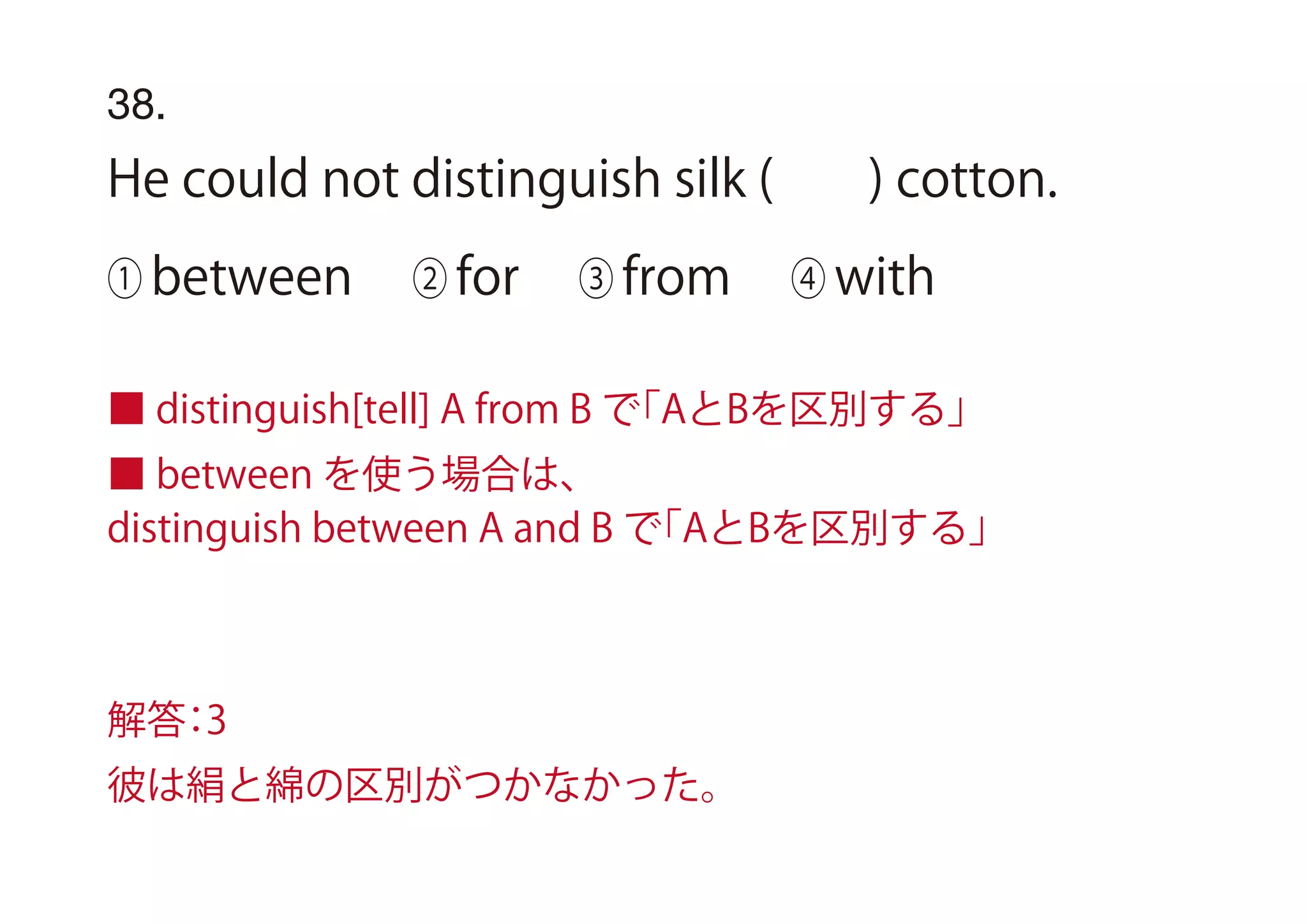 38.
He could not distinguish silk ( ) cotton.
① between ② for ③ from ④ with
■ distinguish[tell] A from B で「AとBを区別する」
■ between を使う場合は、
distinguish between A and B で「AとBを区別する」
解答：3
彼は絹と綿の区別がつかなかった。
 