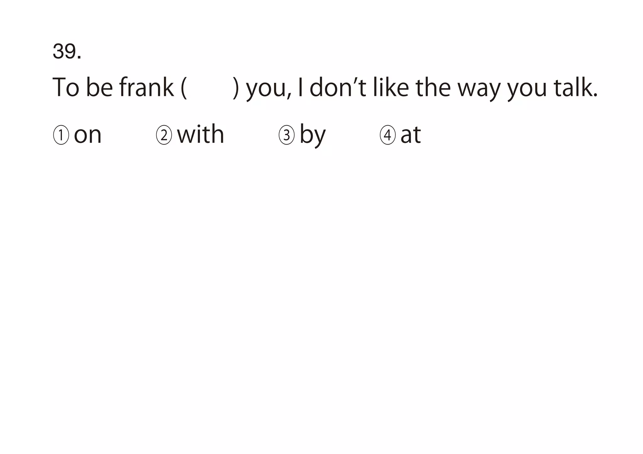 39.
To be frank ( ) you, I don t like the way you talk.
① on ② with ③ by ④ at
 
