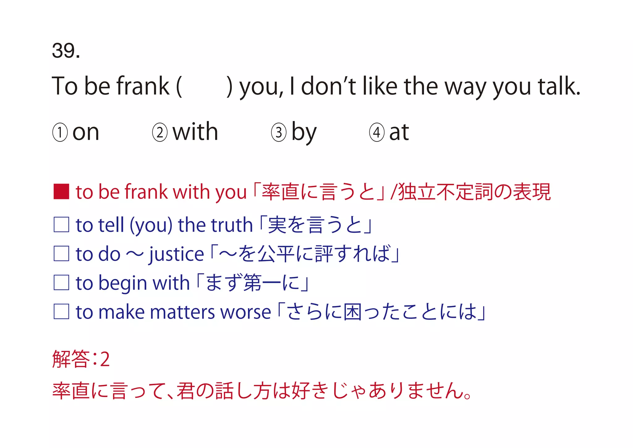 □ to tell (you) the truth「実を言うと」
□ to do ∼ justice「∼を公平に評すれば」
□ to begin with「まず第一に」
□ to make matters worse「さらに困ったことには」
■ to be frank with you「率直に言うと」/独立不定詞の表現
39.
To be frank ( ) you, I don t like the way you talk.
① on ② with ③ by ④ at
解答：2
率直に言って、君の話し方は好きじゃありません。
 