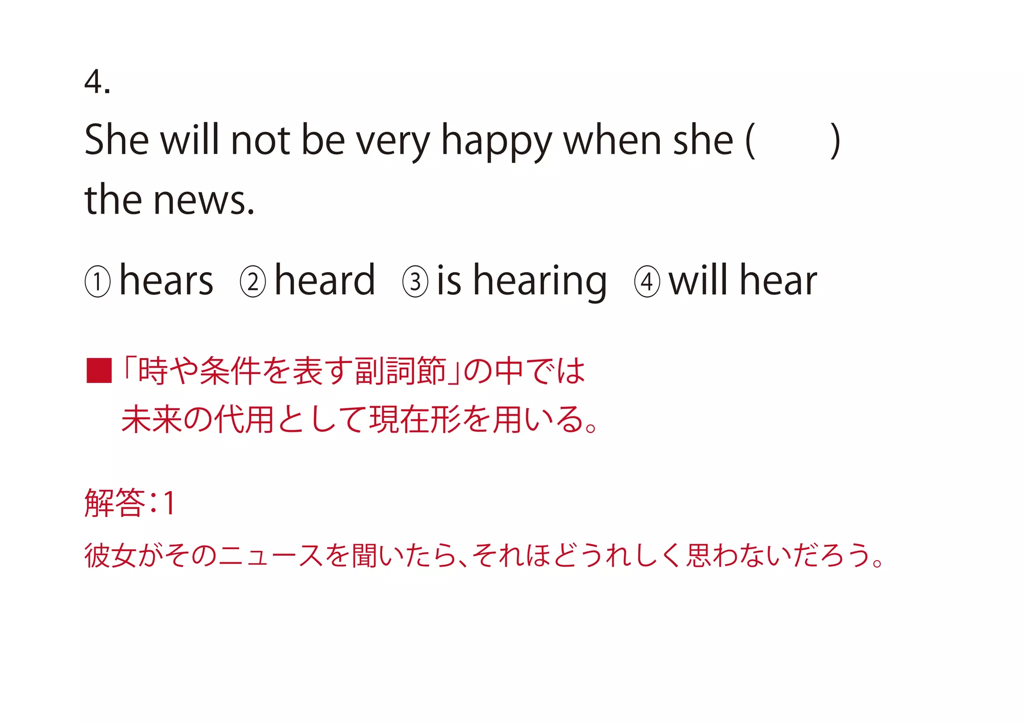 4.
She will not be very happy when she ( )
the news.
① hears ② heard ③ is hearing ④ will hear
■「時や条件を表す副詞節」の中では
未来の代用として現在形を用いる。
解答：1
彼女がそのニュースを聞いたら、それほどうれしく思わないだろう。
 