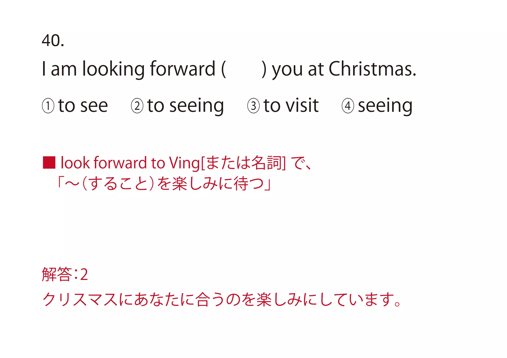 ■ look forward to Ving[または名詞] で、
 「∼（すること）を楽しみに待つ」
40.
I am looking forward ( ) you at Christmas.
① to see ② to seeing ③ to visit ④ seeing
解答：2
クリスマスにあなたに合うのを楽しみにしています。
 
