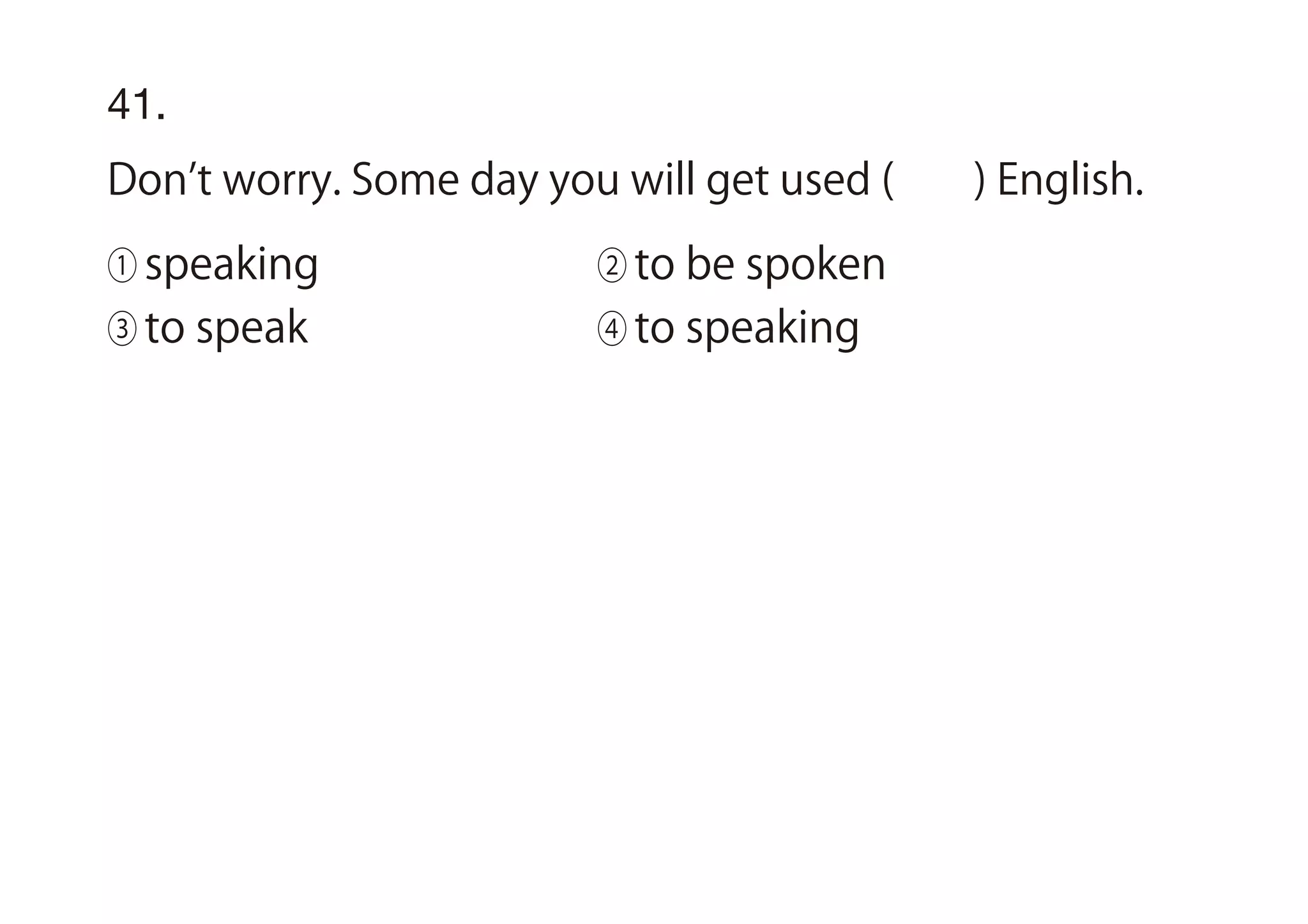 41.
Don t worry. Some day you will get used ( ) English.
① speaking ② to be spoken
③ to speak ④ to speaking
 