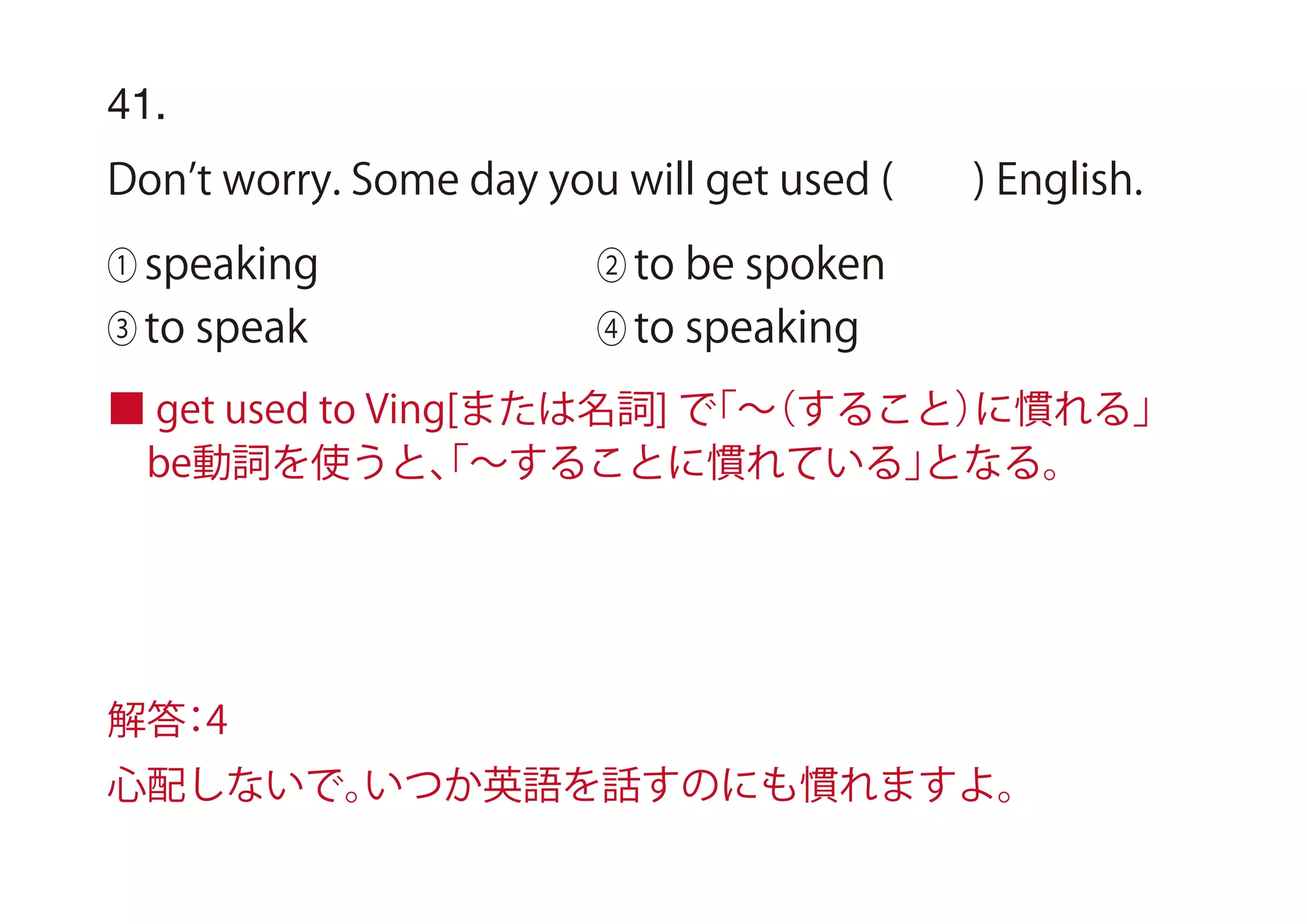 ■ get used to Ving[または名詞] で「∼（すること）に慣れる」
 be動詞を使うと、「∼することに慣れている」となる。
41.
Don t worry. Some day you will get used ( ) English.
① speaking ② to be spoken
③ to speak ④ to speaking
解答：4
心配しないで。いつか英語を話すのにも慣れますよ。
 