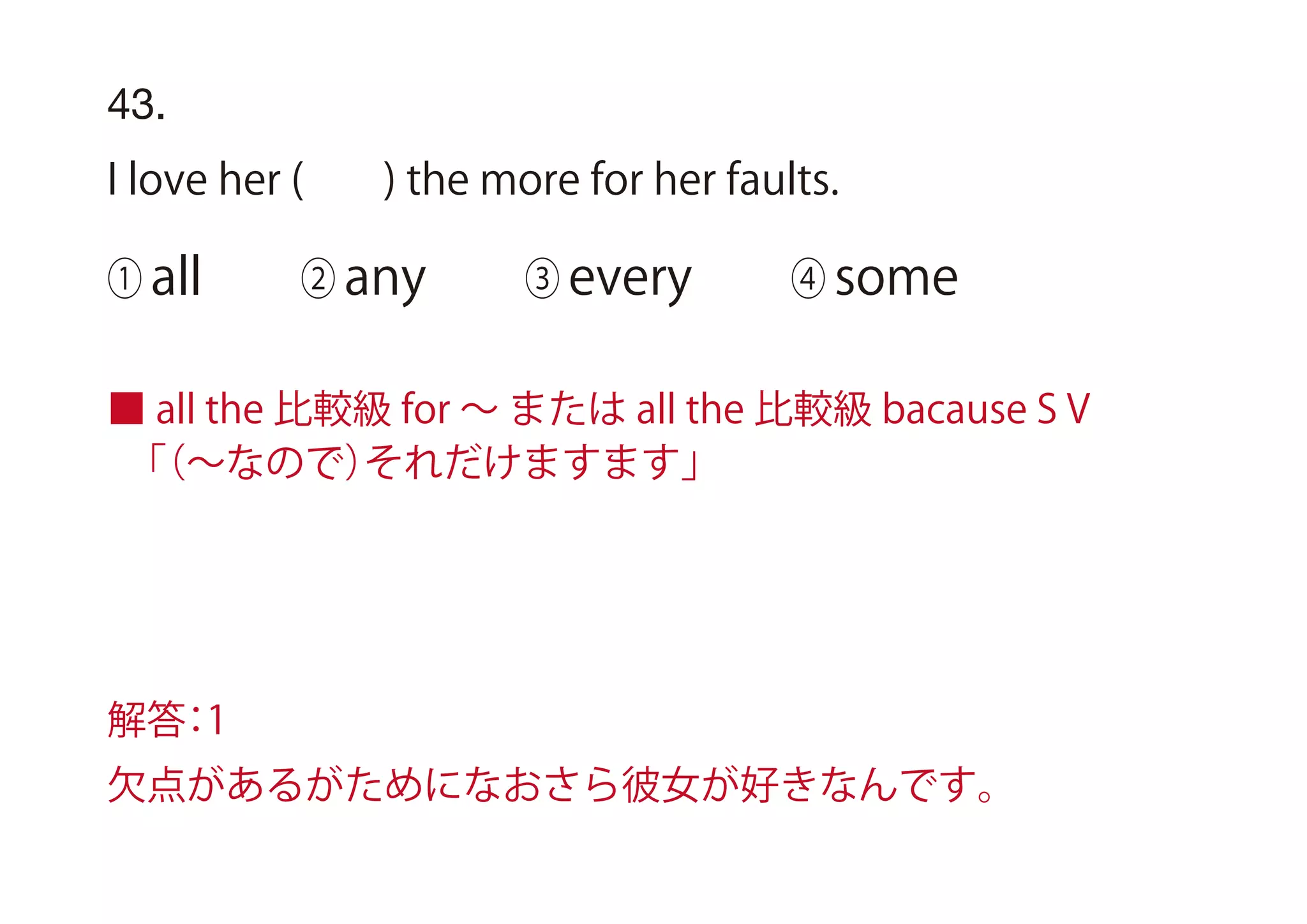 43.
I love her ( ) the more for her faults.
① all ② any ③ every ④ some
■ all the 比較級 for ∼ または all the 比較級 bacause S V
 「（∼なので）それだけますます」
解答：1
欠点があるがためになおさら彼女が好きなんです。
 